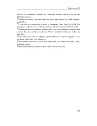 aufs Fest der Wochen und aufs Fest der Laubhütten; sie sollen aber nicht leer vor dem
HERRN erscheinen,
17
ein jeglicher nach der Gabe seiner Hand, nach dem Segen, den dir der HERR, dein Gott,
gegeben hat.
18
Richter und Amtleute sollst du dir setzen in allen deinen Toren, die dir der HERR, dein
Gott, geben wird unter deinen Stämmen, daß sie das Volk richten mit rechtem Gericht.
19
Du sollst das Recht nicht beugen und sollst auch keine Person ansehen noch Geschenke
nehmen; denn die Geschenke machen die Weisen blind und verkehren die Sachen der
Gerechten.
20
Was recht ist, dem sollst du nachjagen, auf daß du leben und einehmen mögest das Land,
das dir der HERR, dein Gott, geben wird.
21
Du sollst keinen Hain von Bäumen pflanzen bei dem Altar des HERRN, deines Gottes,
den du dir machst.
22
Du sollst keine Säule aufrichten, welche der HERR, dein Gott, haßt.
367
Deuteronomy 16
 