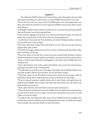 Kapitel 17
1
Du sollst dem HERRN, deinem Gott, keinen Ochsen oder Schaf opfern, das einen Fehl
oder irgend etwas Böses an sich hat; denn es ist dem HERRN, deinem Gott, ein Greuel.
2
Wenn unter dir in der Tore einem, die dir der HERR, geben wird, jemand gefunden wird,
Mann oder Weib, der da übel tut vor den Augen des HERRN, deines Gottes, daß er seinen
Bund übertritt
3
und hingeht und dient andern Göttern und betet sie an, es sei Sonne oder Mond oder allerlei
Heer des Himmels, was ich nicht geboten habe,
4
und es wird dir angesagt, und du hörst es, so sollst du wohl darnach fragen. Und wenn du
findest, das es gewiß wahr ist, daß solcher Greuel in Israel geschehen ist,
5
so sollst du den Mann oder das Weib ausführen, die solches Übel getan haben, zu deinem
Tor und sollst sie zu Tode steinigen.
6
Auf zweier oder dreier Zeugen Mund soll sterben, wer des Todes wert ist; aber auf eines
Zeugen soll er nicht sterben.
7
Die Hand der Zeugen soll die erste sein, ihn zu töten, und darnach die Hand alles Volks,
daß du das Böse von dir tust.
8
Wenn eine Sache vor Gericht dir zu schwer sein wird, zwischen Blut und Blut, zwischen
Handel und Handel, zwischen Schaden und Schaden, und was Streitsachen sind in deinen
Toren, so sollst du dich aufmachen und hingehen zu der Stätte, die der HERR, dein Gott,
erwählen wird,
9
und zu den Priestern, den Leviten, und zu dem Richter, der zur Zeit sein wird, kommen
und fragen; die sollen dir das Urteil sprechen.
10
Und du sollst tun nach dem, was sie dir sagen an der Stätte, die der HERR erwählen wird,
und sollst es halten, daß du tust nach allem, was sie dich lehren werden.
11
Nach dem Gesetz, das sie dich lehren, und nach dem Recht, das sie dir sagen, sollst du
dich halten, daß du davon nicht abweichest, weder zur Rechten noch zur Linken.
12
Und wo jemand vermessen handeln würde, daß er dem Priester nicht gehorchte, der
daselbst in des HERRN, deines Gottes, Amt steht, oder dem Richter, der soll sterben, und
sollst das Böse aus Israel tun,
13
daß es alles Volk höre und sich fürchte und nicht mehr vermessen sei.
14
Wenn du in das Land kommst, das dir der HERR, dein Gott, geben wird, und nimmst es
ein und wohnst darin und wirst sagen: Ich will einen König über mich setzen, wie alle
Völker um mich her haben,
15
so sollst du den zum König über dich setzen, den der HERR, dein Gott, erwählen wird.
Du sollst aber aus deinen Brüdern einen zum König über dich setzen. Du darfst nicht irgend
einen Fremdem, der nicht dein Bruder ist, über dich setzen.
368
Deuteronomy 17
 