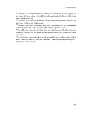16
Allein daß er nicht viele Rosse halte und führe das Volk nicht wieder nach Ägypten um
der Menge der Rosse willen; weil der HERR euch gesagt hat, daß ihr hinfort nicht wieder
diesen Weg kommen sollt.
17
Er soll auch nicht viele Weiber nehmen, daß sein Herz nicht abgewandt werde, und soll
auch nicht viel Silber und Gold sammeln.
18
Und wenn er nun sitzen wird auf dem Stuhl seines Königreichs, soll er dies andere Gesetz
von den Priestern, den Leviten, nehmen und in ein Buch schreiben lassen.
19
Das soll bei ihm sein, und er soll darin lesen sein Leben lang, auf daß er lerne fürchten
den HERRN, seinen Gott, daß er halte alle Worte dieses Gesetzes und diese Rechte, daß er
darnach tue.
20
Er soll sein Herz nicht erheben über seine Brüder und soll nicht weichen von dem Gebot,
weder zur Rechten noch zur Linken, auf daß er seine Tage verlängere in seinem Königreich,
er und seine Kinder in Israel.
369
Deuteronomy 17
 