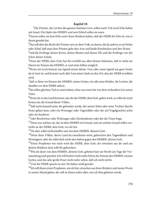 Kapitel 18
1
Die Priester, die Leviten des ganzen Stammes Levi, sollen nicht Teil noch Erbe haben
mit Israel. Die Opfer des HERRN und sein Erbteil sollen sie essen.
2
Darum sollen sie kein Erbe unter ihren Brüdern haben, daß der HERR ihr Erbe ist, wie er
ihnen geredet hat.
3
Das soll aber das Recht der Priester sein an dem Volk, an denen, die da opfern, es sei Ochse
oder Schaf, daß man dem Priester gebe den Arm und beide Kinnbacken und den Wanst
4
und die Erstlinge deines Korns, deines Mostes und deines Öls und die Erstlinge von der
Schur deiner Schafe.
5
Denn der HERR, dein Gott, hat ihn erwählt aus allen deinen Stämmen, daß er stehe am
Dienst im Namen des HERRN, er und seine Söhne ewiglich.
6
Wenn ein Levit kommt aus irgend einem deiner Tore oder sonst irgend aus ganz Israel,
da er Gast ist, und kommt nach aller Lust seiner Seele an den Ort, den der HERR erwählen
wird,
7
daß er diene im Namen des HERRN, seines Gottes, wie alle seine Brüder, die Leviten, die
daselbst vor dem HERR stehen:
8
die sollen gleichen Teil zu essen haben, ohne was einer hat von dem verkauften Gut seiner
Väter.
9
Wenn du in das Land kommst, das dir der HERR, dein Gott, geben wird, so sollst du nicht
lernen tun die Greuel dieser Völker,
10
daß nicht jemand unter dir gefunden werde, der seinen Sohn oder seine Tochter durchs
Feuer gehen lasse, oder ein Weissager oder Tagewähler oder der auf Vogelgeschrei achte
oder ein Zauberer
11
oder Beschwörer oder Wahrsager oder Zeichendeuter oder der die Toten frage.
12
Denn wer solches tut, der ist dem HERRN ein Greuel, und um solcher Greuel willen ver-
treibt sie der HERR, dein Gott, vor dir her.
13
Du aber sollst rechtschaffen sein mit dem HERRN, deinem Gott.
14
Denn diese Völker, deren Land du einnehmen wirst, gehorchen den Tagewählern und
Weissagern; aber du sollst dich nicht also halten gegen den HERRN, deinen Gott.
15
Einen Propheten wie mich wird der HERR, dein Gott, dir erwecken aus dir und aus
deinen Brüdern; dem sollt ihr gehorchen.
16
Wie du denn von dem HERRN, deinem Gott, gebeten hast am Horeb am Tage der Ver-
sammlung und sprachst: Ich will hinfort nicht mehr hören die Stimme des HERRN, meines
Gottes, und das sehr große Feuer nicht mehr sehen, daß ich nicht sterbe.
17
Und der HERR sprach zu mir: Sie haben wohl geredet.
18
Ich will ihnen einen Propheten, wie du bist, erwecken aus ihren Brüdern und meine Worte
in seinen Mund geben; der soll zu ihnen reden alles, was ich ihm gebieten werde.
370
Deuteronomy 18
 