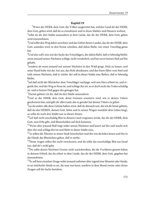 Kapitel 19
1
Wenn der HERR, dein Gott, die Völker ausgerottet hat, welcher Land dir der HERR,
dein Gott, geben wird, daß du es einnehmest und in ihren Städten und Häusern wohnst,
2
sollst du dir drei Städte aussondern in dem Lande, das dir der HERR, dein Gott, geben
wird einzunehmen.
3
Und sollst den Weg dahin zurichten und das Gebiet deines Landes, das dir der HERR, dein
Gott, austeilen wird, in drei Kreise scheiden, daß dahin fliehe, wer einen Totschlag getan
hat.
4
Und also soll's sein mit der Sache des Totschlägers, der dahin flieht, daß er lebendig bleibe:
wenn jemand seinen Nächsten schlägt, nicht vorsätzlich, und hat zuvor keinen Haß auf ihn
gehabt,
5
sondern als wenn jemand mit seinem Nächsten in den Wald ginge, Holz zu hauen, und
seine Hand holte mit der Axt aus, das Holz abzuhauen, und das Eisen führe vom Stiel und
träfe seinen Nächsten, daß er stürbe: der soll in dieser Städte eine fliehen, daß er lebendig
bleibe,
6
auf daß nicht der Bluträcher dem Totschläger nachjage, weil sein Herz erhitzt ist, und er-
greife ihn, weil der Weg so ferne ist, und schlage ihn tot, so er doch nicht des Todes schuldig
ist, weil er keinen Haß gegen ihn getragen hat.
7
Darum gebiete ich dir, daß du drei Städte aussonderst.
8
Und so der HERR, dein Gott, deine Grenzen erweitern wird, wie er deinen Vätern
geschworen hat, und gibt dir alles Land, das er geredet hat deinen Vätern zu geben
9
(so du anders alle diese Gebote halten wirst, daß du darnach tust, die ich dir heute gebiete,
daß du den HERRN, deinen Gott, liebst und in seinen Wegen wandelst dein Leben lang),
so sollst du noch drei Städte tun zu diesen dreien,
10
auf daß nicht unschuldig Blut in deinem Land vergossen werde, das dir der HERR, dein
Gott, zum Erbe gibt, und Blutschulden auf dich kommen.
11
Wenn aber jemand Haß trägt wider seinen Nächsten und lauert auf ihn und macht sich
über ihn und schlägt ihn tot und flieht in dieser Städte eine,
12
so sollen die Ältesten in seiner Stadt hinschicken und ihn von da holen lassen und ihn in
die Hände des Bluträchers geben, daß er sterbe.
13
Deine Augen sollen ihn nicht verschonen, und du sollst das unschuldige Blut aus Israel
tun, daß dir's wohl gehe.
14
Du sollst deines Nächsten Grenze nicht zurücktreiben, die die Vorfahren gesetzt haben
in deinem Erbteil, das du erbest in dem Lande, das dir der HERR, dein Gott, gegeben hat
einzunehmen.
15
Es soll kein einzelner Zeuge wider jemand auftreten über irgend eine Missetat oder Sünde,
es sei welcherlei Sünde es sei, die man tun kann, sondern in dem Mund zweier oder dreier
Zeugen soll die Sache bestehen.
372
Deuteronomy 19
 