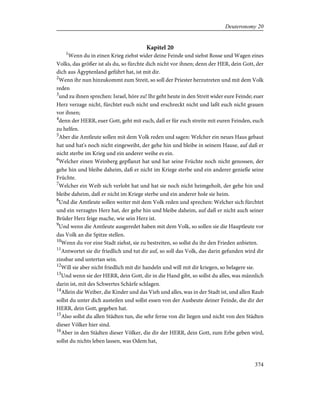 Kapitel 20
1
Wenn du in einen Krieg ziehst wider deine Feinde und siehst Rosse und Wagen eines
Volks, das größer ist als du, so fürchte dich nicht vor ihnen; denn der HER, dein Gott, der
dich aus Ägyptenland geführt hat, ist mit dir.
2
Wenn ihr nun hinzukommt zum Streit, so soll der Priester herzutreten und mit dem Volk
reden
3
und zu ihnen sprechen: Israel, höre zu! Ihr geht heute in den Streit wider eure Feinde; euer
Herz verzage nicht, fürchtet euch nicht und erschreckt nicht und laßt euch nicht grauen
vor ihnen;
4
denn der HERR, euer Gott, geht mit euch, daß er für euch streite mit euren Feinden, euch
zu helfen.
5
Aber die Amtleute sollen mit dem Volk reden und sagen: Welcher ein neues Haus gebaut
hat und hat's noch nicht eingeweiht, der gehe hin und bleibe in seinem Hause, auf daß er
nicht sterbe im Krieg und ein anderer weihe es ein.
6
Welcher einen Weinberg gepflanzt hat und hat seine Früchte noch nicht genossen, der
gehe hin und bleibe daheim, daß er nicht im Kriege sterbe und ein anderer genieße seine
Früchte.
7
Welcher ein Weib sich verlobt hat und hat sie noch nicht heimgeholt, der gehe hin und
bleibe daheim, daß er nicht im Kriege sterbe und ein anderer hole sie heim.
8
Und die Amtleute sollen weiter mit dem Volk reden und sprechen: Welcher sich fürchtet
und ein verzagtes Herz hat, der gehe hin und bleibe daheim, auf daß er nicht auch seiner
Brüder Herz feige mache, wie sein Herz ist.
9
Und wenn die Amtleute ausgeredet haben mit dem Volk, so sollen sie die Hauptleute vor
das Volk an die Spitze stellen.
10
Wenn du vor eine Stadt ziehst, sie zu bestreiten, so sollst du ihr den Frieden anbieten.
11
Antwortet sie dir friedlich und tut dir auf, so soll das Volk, das darin gefunden wird dir
zinsbar und untertan sein.
12
Will sie aber nicht friedlich mit dir handeln und will mit dir kriegen, so belagere sie.
13
Und wenn sie der HERR, dein Gott, dir in die Hand gibt, so sollst du alles, was männlich
darin ist, mit des Schwertes Schärfe schlagen.
14
Allein die Weiber, die Kinder und das Vieh und alles, was in der Stadt ist, und allen Raub
sollst du unter dich austeilen und sollst essen von der Ausbeute deiner Feinde, die dir der
HERR, dein Gott, gegeben hat.
15
Also sollst du allen Städten tun, die sehr ferne von dir liegen und nicht von den Städten
dieser Völker hier sind.
16
Aber in den Städten dieser Völker, die dir der HERR, dein Gott, zum Erbe geben wird,
sollst du nichts leben lassen, was Odem hat,
374
Deuteronomy 20
 