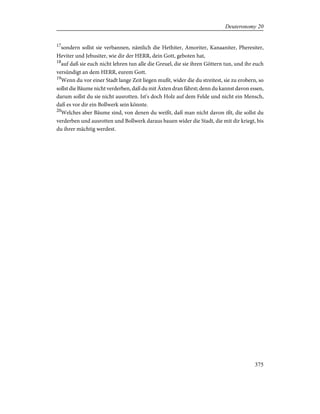 17
sondern sollst sie verbannen, nämlich die Hethiter, Amoriter, Kanaaniter, Pheresiter,
Heviter und Jebusiter, wie dir der HERR, dein Gott, geboten hat,
18
auf daß sie euch nicht lehren tun alle die Greuel, die sie ihren Göttern tun, und ihr euch
versündigt an dem HERR, eurem Gott.
19
Wenn du vor einer Stadt lange Zeit liegen mußt, wider die du streitest, sie zu erobern, so
sollst die Bäume nicht verderben, daß du mit Äxten dran fährst; denn du kannst davon essen,
darum sollst du sie nicht ausrotten. Ist's doch Holz auf dem Felde und nicht ein Mensch,
daß es vor dir ein Bollwerk sein könnte.
20
Welches aber Bäume sind, von denen du weißt, daß man nicht davon ißt, die sollst du
verderben und ausrotten und Bollwerk daraus bauen wider die Stadt, die mit dir kriegt, bis
du ihrer mächtig werdest.
375
Deuteronomy 20
 
