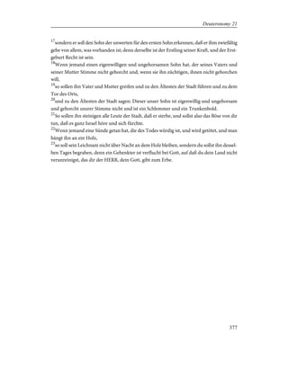 17
sondern er soll den Sohn der unwerten für den ersten Sohn erkennen, daß er ihm zwiefältig
gebe von allem, was vorhanden ist; denn derselbe ist der Erstling seiner Kraft, und der Erst-
geburt Recht ist sein.
18
Wenn jemand einen eigenwilligen und ungehorsamen Sohn hat, der seines Vaters und
seiner Mutter Stimme nicht gehorcht und, wenn sie ihn züchtigen, ihnen nicht gehorchen
will,
19
so sollen ihn Vater und Mutter greifen und zu den Ältesten der Stadt führen und zu dem
Tor des Orts,
20
und zu den Ältesten der Stadt sagen: Dieser unser Sohn ist eigenwillig und ungehorsam
und gehorcht unsrer Stimme nicht und ist ein Schlemmer und ein Trunkenbold.
21
So sollen ihn steinigen alle Leute der Stadt, daß er sterbe, und sollst also das Böse von dir
tun, daß es ganz Israel höre und sich fürchte.
22
Wenn jemand eine Sünde getan hat, die des Todes würdig ist, und wird getötet, und man
hängt ihn an ein Holz,
23
so soll sein Leichnam nicht über Nacht an dem Holz bleiben, sondern du sollst ihn dessel-
ben Tages begraben, denn ein Gehenkter ist verflucht bei Gott, auf daß du dein Land nicht
verunreinigst, das dir der HERR, dein Gott, gibt zum Erbe.
377
Deuteronomy 21
 