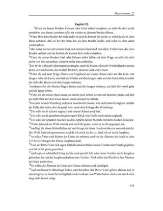 Kapitel 22
1
Wenn du deines Bruders Ochsen oder Schaf siehst irregehen, so sollst du dich nicht
entziehen von ihnen, sondern sollst sie wieder zu deinem Bruder führen.
2
Wenn aber dein Bruder dir nicht nahe ist und du kennst ihn nicht, so sollst du sie in dein
Haus nehmen, daß sie bei dir seien, bis sie dein Bruder suche, und sollst sie ihm dann
wiedergeben.
3
Also sollst du tun mit seinem Esel, mit seinem Kleid und mit allem Verlorenen, das dein
Bruder verliert und du findest; du kannst dich nicht entziehen.
4
Wenn du deines Bruders Esel oder Ochsen siehst fallen auf dem Wege, so sollst du dich
nicht von ihm entziehen, sondern sollst ihm aufhelfen.
5
Ein Weib soll nicht Mannsgewand tragen, und ein Mann soll nicht Weiberkleider antun;
denn wer solches tut, der ist dem HERRN, deinem Gott, ein Greuel.
6
Wenn du auf dem Wege findest ein Vogelnest auf einem Baum oder auf der Erde, mit
Jungen oder mit Eiern, und daß die Mutter auf den Jungen oder auf den Eiern sitzt, so sollst
du nicht die Mutter mit den Jungen nehmen,
7
sondern sollst die Mutter fliegen lassen und die Jungen nehmen, auf daß dir's wohl gehe
und du lange lebest.
8
Wenn du ein neues Haus baust, so mache eine Lehne darum auf deinem Dache, auf daß
du nicht Blut auf dein Haus ladest, wenn jemand herabfiele.
9
Du sollst deinen Weinberg nicht mit mancherlei besäen, daß nicht dem Heiligtum verfalle
die Fülle, der Same, den du gesät hast, samt dem Ertrage des Weinbergs.
10
Du sollst nicht ackern zugleich mit einem Ochsen und Esel.
11
Du sollst nicht anziehen ein gemengtes Kleid, von Wolle und Leinen zugleich.
12
Du sollst dir Quasten machen an den Zipfeln deines Mantels mit dem du dich bedeckst.
13
Wenn jemand ein Weib nimmt und wird ihr gram, wenn er zu ihr gegangen ist,
14
und legt ihr etwas Schändliches auf und bringt ein böses Geschrei über sie aus und spricht:
Das Weib habe ich genommen, und da ich mich zu ihr tat, fand ich sie nicht Jungfrau,
15
so sollen Vater und Mutter der Dirne sie nehmen und vor die Ältesten der Stadt in dem
Tor hervorbringen der Dirne Jungfrauschaft.
16
Und der Dirne Vater soll sagen: Ich habe diesem Mann meine Tochter zum Weibe gegeben;
nun ist er ihr gram geworden
17
und legt ein schändlich Ding auf sie und spricht: Ich habe deine Tochter nicht Jungfrau
gefunden; hier ist die Jungfrauschaft meiner Tochter. Und sollen das Kleid vor den Ältesten
der Stadt ausbreiten.
18
So sollen die Ältesten der Stadt den Mann nehmen und züchtigen
19
und um hundert Silberlinge büßen und dieselben der Dirne Vater geben, darum daß er
eine Jungfrau in Israel berüchtigt hat; und er soll sie zum Weibe haben, daß er sie sein Leben
lang nicht lassen möge.
378
Deuteronomy 22
 