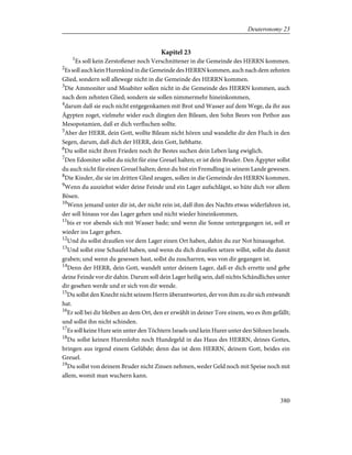 Kapitel 23
1
Es soll kein Zerstoßener noch Verschnittener in die Gemeinde des HERRN kommen.
2
Es soll auch kein Hurenkind in die Gemeinde des HERRN kommen, auch nach dem zehnten
Glied, sondern soll allewege nicht in die Gemeinde des HERRN kommen.
3
Die Ammoniter und Moabiter sollen nicht in die Gemeinde des HERRN kommen, auch
nach dem zehnten Glied; sondern sie sollen nimmermehr hineinkommen,
4
darum daß sie euch nicht entgegenkamen mit Brot und Wasser auf dem Wege, da ihr aus
Ägypten zoget, vielmehr wider euch dingten den Bileam, den Sohn Beors von Pethor aus
Mesopotamien, daß er dich verfluchen sollte.
5
Aber der HERR, dein Gott, wollte Bileam nicht hören und wandelte dir den Fluch in den
Segen, darum, daß dich der HERR, dein Gott, liebhatte.
6
Du sollst nicht ihren Frieden noch ihr Bestes suchen dein Leben lang ewiglich.
7
Den Edomiter sollst du nicht für eine Greuel halten; er ist dein Bruder. Den Ägypter sollst
du auch nicht für einen Greuel halten; denn du bist ein Fremdling in seinem Lande gewesen.
8
Die Kinder, die sie im dritten Glied zeugen, sollen in die Gemeinde des HERRN kommen.
9
Wenn du ausziehst wider deine Feinde und ein Lager aufschlägst, so hüte dich vor allem
Bösen.
10
Wenn jemand unter dir ist, der nicht rein ist, daß ihm des Nachts etwas widerfahren ist,
der soll hinaus vor das Lager gehen und nicht wieder hineinkommen,
11
bis er vor abends sich mit Wasser bade; und wenn die Sonne untergegangen ist, soll er
wieder ins Lager gehen.
12
Und du sollst draußen vor dem Lager einen Ort haben, dahin du zur Not hinausgehst.
13
Und sollst eine Schaufel haben, und wenn du dich draußen setzen willst, sollst du damit
graben; und wenn du gesessen hast, sollst du zuscharren, was von dir gegangen ist.
14
Denn der HERR, dein Gott, wandelt unter deinem Lager, daß er dich errette und gebe
deine Feinde vor dir dahin. Darum soll dein Lager heilig sein, daß nichts Schändliches unter
dir gesehen werde und er sich von dir wende.
15
Du sollst den Knecht nicht seinem Herrn überantworten, der von ihm zu dir sich entwandt
hat.
16
Er soll bei dir bleiben an dem Ort, den er erwählt in deiner Tore einem, wo es ihm gefällt;
und sollst ihn nicht schinden.
17
Es soll keine Hure sein unter den Töchtern Israels und kein Hurer unter den Söhnen Israels.
18
Du sollst keinen Hurenlohn noch Hundegeld in das Haus des HERRN, deines Gottes,
bringen aus irgend einem Gelübde; denn das ist dem HERRN, deinem Gott, beides ein
Greuel.
19
Du sollst von deinem Bruder nicht Zinsen nehmen, weder Geld noch mit Speise noch mit
allem, womit man wuchern kann.
380
Deuteronomy 23
 