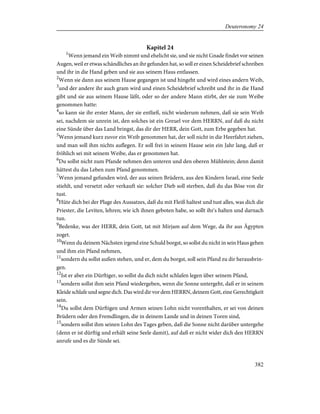 Kapitel 24
1
Wenn jemand ein Weib nimmt und ehelicht sie, und sie nicht Gnade findet vor seinen
Augen, weil er etwas schändliches an ihr gefunden hat, so soll er einen Scheidebrief schreiben
und ihr in die Hand geben und sie aus seinem Haus entlassen.
2
Wenn sie dann aus seinem Hause gegangen ist und hingeht und wird eines andern Weib,
3
und der andere ihr auch gram wird und einen Scheidebrief schreibt und ihr in die Hand
gibt und sie aus seinem Hause läßt, oder so der andere Mann stirbt, der sie zum Weibe
genommen hatte:
4
so kann sie ihr erster Mann, der sie entließ, nicht wiederum nehmen, daß sie sein Weib
sei, nachdem sie unrein ist, den solches ist ein Greuel vor dem HERRN, auf daß du nicht
eine Sünde über das Land bringst, das dir der HERR, dein Gott, zum Erbe gegeben hat.
5
Wenn jemand kurz zuvor ein Weib genommen hat, der soll nicht in die Heerfahrt ziehen,
und man soll ihm nichts auflegen. Er soll frei in seinem Hause sein ein Jahr lang, daß er
fröhlich sei mit seinem Weibe, das er genommen hat.
6
Du sollst nicht zum Pfande nehmen den unteren und den oberen Mühlstein; denn damit
hättest du das Leben zum Pfand genommen.
7
Wenn jemand gefunden wird, der aus seinen Brüdern, aus den Kindern Israel, eine Seele
stiehlt, und versetzt oder verkauft sie: solcher Dieb soll sterben, daß du das Böse von dir
tust.
8
Hüte dich bei der Plage des Aussatzes, daß du mit Fleiß haltest und tust alles, was dich die
Priester, die Leviten, lehren; wie ich ihnen geboten habe, so sollt ihr's halten und darnach
tun.
9
Bedenke, was der HERR, dein Gott, tat mit Mirjam auf dem Wege, da ihr aus Ägypten
zoget.
10
Wenn du deinem Nächsten irgend eine Schuld borgst, so sollst du nicht in sein Haus gehen
und ihm ein Pfand nehmen,
11
sondern du sollst außen stehen, und er, dem du borgst, soll sein Pfand zu dir herausbrin-
gen.
12
Ist er aber ein Dürftiger, so sollst du dich nicht schlafen legen über seinem Pfand,
13
sondern sollst ihm sein Pfand wiedergeben, wenn die Sonne untergeht, daß er in seinem
Kleide schlafe und segne dich. Das wird dir vor dem HERRN, deinem Gott, eine Gerechtigkeit
sein.
14
Du sollst dem Dürftigen und Armen seinen Lohn nicht vorenthalten, er sei von deinen
Brüdern oder den Fremdlingen, die in deinem Lande und in deinen Toren sind,
15
sondern sollst ihm seinen Lohn des Tages geben, daß die Sonne nicht darüber untergehe
(denn er ist dürftig und erhält seine Seele damit), auf daß er nicht wider dich den HERRN
anrufe und es dir Sünde sei.
382
Deuteronomy 24
 