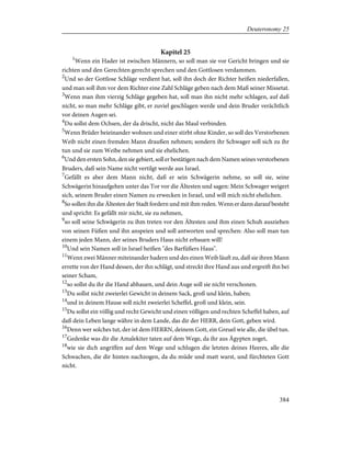 Kapitel 25
1
Wenn ein Hader ist zwischen Männern, so soll man sie vor Gericht bringen und sie
richten und den Gerechten gerecht sprechen und den Gottlosen verdammen.
2
Und so der Gottlose Schläge verdient hat, soll ihn doch der Richter heißen niederfallen,
und man soll ihm vor dem Richter eine Zahl Schläge geben nach dem Maß seiner Missetat.
3
Wenn man ihm vierzig Schläge gegeben hat, soll man ihn nicht mehr schlagen, auf daß
nicht, so man mehr Schläge gibt, er zuviel geschlagen werde und dein Bruder verächtlich
vor deinen Augen sei.
4
Du sollst dem Ochsen, der da drischt, nicht das Maul verbinden.
5
Wenn Brüder beieinander wohnen und einer stirbt ohne Kinder, so soll des Verstorbenen
Weib nicht einen fremden Mann draußen nehmen; sondern ihr Schwager soll sich zu ihr
tun und sie zum Weibe nehmen und sie ehelichen.
6
Und den ersten Sohn, den sie gebiert, soll er bestätigen nach dem Namen seines verstorbenen
Bruders, daß sein Name nicht vertilgt werde aus Israel.
7
Gefällt es aber dem Mann nicht, daß er sein Schwägerin nehme, so soll sie, seine
Schwägerin hinaufgehen unter das Tor vor die Ältesten und sagen: Mein Schwager weigert
sich, seinem Bruder einen Namen zu erwecken in Israel, und will mich nicht ehelichen.
8
So sollen ihn die Ältesten der Stadt fordern und mit ihm reden. Wenn er dann darauf besteht
und spricht: Es gefällt mir nicht, sie zu nehmen,
9
so soll seine Schwägerin zu ihm treten vor den Ältesten und ihm einen Schuh ausziehen
von seinen Füßen und ihn anspeien und soll antworten und sprechen: Also soll man tun
einem jeden Mann, der seines Bruders Haus nicht erbauen will!
10
Und sein Namen soll in Israel heißen "des Barfüßers Haus".
11
Wenn zwei Männer miteinander hadern und des einen Weib läuft zu, daß sie ihren Mann
errette von der Hand dessen, der ihn schlägt, und streckt ihre Hand aus und ergreift ihn bei
seiner Scham,
12
so sollst du ihr die Hand abhauen, und dein Auge soll sie nicht verschonen.
13
Du sollst nicht zweierlei Gewicht in deinem Sack, groß und klein, haben;
14
und in deinem Hause soll nicht zweierlei Scheffel, groß und klein, sein.
15
Du sollst ein völlig und recht Gewicht und einen völligen und rechten Scheffel haben, auf
daß dein Leben lange währe in dem Lande, das dir der HERR, dein Gott, geben wird.
16
Denn wer solches tut, der ist dem HERRN, deinem Gott, ein Greuel wie alle, die übel tun.
17
Gedenke was dir die Amalekiter taten auf dem Wege, da ihr aus Ägypten zoget,
18
wie sie dich angriffen auf dem Wege und schlugen die letzten deines Heeres, alle die
Schwachen, die dir hinten nachzogen, da du müde und matt warst, und fürchteten Gott
nicht.
384
Deuteronomy 25
 