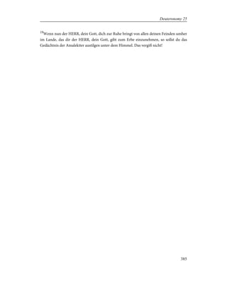 19
Wenn nun der HERR, dein Gott, dich zur Ruhe bringt von allen deinen Feinden umher
im Lande, das dir der HERR, dein Gott, gibt zum Erbe einzunehmen, so sollst du das
Gedächtnis der Amalekiter austilgen unter dem Himmel. Das vergiß nicht!
385
Deuteronomy 25
 