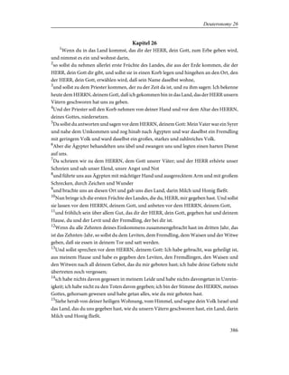 Kapitel 26
1
Wenn du in das Land kommst, das dir der HERR, dein Gott, zum Erbe geben wird,
und nimmst es ein und wohnst darin,
2
so sollst du nehmen allerlei erste Früchte des Landes, die aus der Erde kommen, die der
HERR, dein Gott dir gibt, und sollst sie in einen Korb legen und hingehen an den Ort, den
der HERR, dein Gott, erwählen wird, daß sein Name daselbst wohne,
3
und sollst zu dem Priester kommen, der zu der Zeit da ist, und zu ihm sagen: Ich bekenne
heute dem HERRN, deinem Gott, daß ich gekommen bin in das Land, das der HERR unsern
Vätern geschworen hat uns zu geben.
4
Und der Priester soll den Korb nehmen von deiner Hand und vor dem Altar des HERRN,
deines Gottes, niedersetzen.
5
Da sollst du antworten und sagen vor dem HERRN, deinem Gott: Mein Vater war ein Syrer
und nahe dem Umkommen und zog hinab nach Ägypten und war daselbst ein Fremdling
mit geringem Volk und ward daselbst ein großes, starkes und zahlreiches Volk.
6
Aber die Ägypter behandelten uns übel und zwangen uns und legten einen harten Dienst
auf uns.
7
Da schrieen wir zu dem HERRN, dem Gott unsrer Väter; und der HERR erhörte unser
Schreien und sah unser Elend, unsre Angst und Not
8
und führte uns aus Ägypten mit mächtiger Hand und ausgerecktem Arm und mit großem
Schrecken, durch Zeichen und Wunder
9
und brachte uns an diesen Ort und gab uns dies Land, darin Milch und Honig fließt.
10
Nun bringe ich die ersten Früchte des Landes, die du, HERR, mir gegeben hast. Und sollst
sie lassen vor dem HERRN, deinem Gott, und anbeten vor dem HERRN, deinem Gott,
11
und fröhlich sein über allem Gut, das dir der HERR, dein Gott, gegeben hat und deinem
Hause, du und der Levit und der Fremdling, der bei dir ist.
12
Wenn du alle Zehnten deines Einkommens zusammengebracht hast im dritten Jahr, das
ist das Zehnten-Jahr, so sollst du dem Leviten, dem Fremdling, dem Waisen und der Witwe
geben, daß sie essen in deinem Tor und satt werden.
13
Und sollst sprechen vor dem HERRN, deinem Gott: Ich habe gebracht, was geheiligt ist,
aus meinem Hause und habe es gegeben den Leviten, den Fremdlingen, den Waisen und
den Witwen nach all deinem Gebot, das du mir geboten hast; ich habe deine Gebote nicht
übertreten noch vergessen;
14
ich habe nichts davon gegessen in meinem Leide und habe nichts davongetan in Unrein-
igkeit; ich habe nicht zu den Toten davon gegeben; ich bin der Stimme des HERRN, meines
Gottes, gehorsam gewesen und habe getan alles, wie du mir geboten hast.
15
Siehe herab von deiner heiligen Wohnung, vom Himmel, und segne dein Volk Israel und
das Land, das du uns gegeben hast, wie du unsern Vätern geschworen hast, ein Land, darin
Milch und Honig fließt.
386
Deuteronomy 26
 