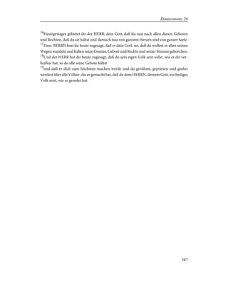 16
Heutigestages gebietet dir der HERR, dein Gott, daß du tust nach allen diesen Geboten
und Rechten, daß du sie hältst und darnach tust von ganzem Herzen und von ganzer Seele.
17
Dem HERRN hast du heute zugesagt, daß er dein Gott, sei, daß du wollest in allen seinen
Wegen wandeln und halten seine Gesetze, Gebote und Rechte und seiner Stimme gehorchen.
18
Und der HERR hat dir heute zugesagt, daß du sein eigen Volk sein sollst, wie er dir ver-
heißen hat, so du alle seine Gebote hältst
19
und daß er dich zum höchsten machen werde und du gerühmt, gepriesen und geehrt
werdest über alle Völker, die er gemacht hat, daß du dem HERRN, deinem Gott, ein heiliges
Volk seist, wie er geredet hat.
387
Deuteronomy 26
 