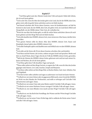 Kapitel 27
1
Und Mose gebot samt den Ältesten Israels dem Volk und sprach: Haltet alle Gebote,
die ich euch heute gebiete.
2
Und zu der Zeit, wenn ihr über den Jordan geht in das Land, das dir der HERR, dein Gott,
geben wird, sollst du große Steine aufrichten und sie mit Kalk tünchen
3
und darauf schreiben alle Worte dieses Gesetzes, wenn du hinüberkommst, auf daß du
kommst in das Land, das der HERR, dein Gott, dir geben wird, ein Land darin Milch und
Honig fließt, wie der HERR, deiner Väter Gott, dir verheißen hat.
4
Wenn ihr nun über den Jordan geht, so sollt ihr solche Steine aufrichten (davon ich euch
heute gebiete) auf dem Berge Ebal und mit Kalk tünchen.
5
Und sollst daselbst dem HERRN, deinem Gott, einen steinernen Altar bauen, darüber kein
Eisen fährt.
6
Von ganzen Steinen sollst du diesen Altar dem HERRN, deinem Gott, bauen und
Brandopfer darauf opfern dem HERRN, deinem Gott.
7
Und sollst Dankopfer opfern und daselbst essen und fröhlich sein vor dem HERRN, deinem
Gott.
8
Und sollst auf die Steine alle Worte dieses Gesetzes schreiben, klar und deutlich.
9
Und Mose und die Priester, die Leviten, redeten mit ganz Israel und sprachen: Merke und
höre zu, Israel! Heute, dieses Tages, bist du ein Volk des HERRN, deines Gottes, geworden,
10
daß du der Stimme des HERRN, deines Gottes, gehorsam seist und tust nach seinen Ge-
boten und Rechten, die ich dir heute gebiete.
11
Und Mose gebot dem Volk desselben Tages und sprach:
12
Diese sollen stehen auf dem Berge Garizim, zu segnen das Volk, wenn ihr über den Jordan
gegangen seid; Simeon, Levi, Juda, Isaschar, Joseph und Benjamin.
13
Und diese sollen stehen auf dem Berge Ebal, zu fluchen Ruben, Gad, Asser, Sebulon, Dan
und Naphthali.
14
Und die Leviten sollen anheben und sagen zu jedermann von Israel mit lauter Stimme:
15
Verflucht sei, wer einen Götzen oder ein gegossenes Bild macht, einen Greuel des HERRN,
ein Werk von den Händen der Werkmeister, und stellt es verborgen auf! Und alles Volk
soll antworten und sagen: Amen.
16
Verflucht sei, wer seinen Vater oder seine Mutter unehrt! Und alles Volk soll sagen: Amen.
17
Verflucht sei wer seines Nächsten Grenze verengert! Und alles Volk soll sagen: Amen.
18
Verflucht sei, wer einen Blinden irren macht auf dem Wege! Und alles Volk soll sagen:
Amen.
19
Verflucht sei, wer das Recht des Fremdlings, des Waisen und der Witwe beugt! Und alles
Volk soll sagen: Amen.
20
Verflucht sei, wer bei seines Vaters Weibe liegt, daß er aufdecke die Decke seines Vaters!
und alles Volk soll sagen: Amen.
388
Deuteronomy 27
 