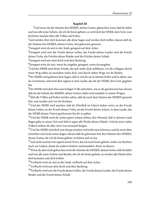 Kapitel 28
1
Und wenn du der Stimme des HERRN, deines Gottes, gehorchen wirst, daß du hältst
und tust alle seine Gebote, die ich dir heute gebiete, so wird dich der HERR, dein Gott, zum
höchsten machen über alle Völker auf Erden,
2
und werden über dich kommen alle diese Segen und werden dich treffen, darum daß du
der Stimme des HERRN, deines Gottes, bist gehorsam gewesen.
3
Gesegnet wirst du sein in der Stadt, gesegnet auf dem Acker.
4
Gesegnet wird sein die Frucht deines Leibes, die Frucht deines Landes und die Frucht
deines Viehs, die Früchte deiner Rinder und die Früchte deiner Schafe.
5
Gesegnet wird sein dein Korb und dein Backtrog.
6
Gesegnet wirst du sein, wenn du eingehst, gesegnet, wenn du ausgehst.
7
Und der HERR wird deine Feinde, die sich wider dich auflehnen, vor dir schlagen; durch
einen Weg sollen sie ausziehen wider dich, und durch sieben Wege vor dir fliehen.
8
Der HERR wird gebieten dem Segen, daß er mit dir sei in deinem Keller und in allem, was
du vornimmst, und wird dich segnen in dem Lande, das dir der HERR, dein Gott, gegeben
hat.
9
Der HERR wird dich ihm zum heiligen Volk aufrichten, wie er dir geschworen hat, darum
daß du die Gebote des HERRN, deines Gottes, hältst und wandelst in seinen Wegen,
10
daß alle Völker auf Erden werden sehen, daß du nach dem Namen des HERRN genannt
bist, und werden sich vor dir fürchten.
11
Und der HERR wird machen, daß du Überfluß an Gütern haben wirst, an der Frucht
deines Leibes, an der Frucht deines Viehs, an der Frucht deines Ackers, in dem Lande, das
der HERR deinen Vätern geschworen hat dir zu geben.
12
Und der HERR wird dir seinen guten Schatz auftun, den Himmel, daß er deinem Land
Regen gebe zu seiner Zeit und daß er segne alle Werke deiner Hände. Und du wirst vielen
Völkern leihen; du aber wirst von niemand borgen.
13
Und der HERR wird dich zum Haupt machen und nicht zum Schwanz, und du wirst oben
schweben und nicht unten liegen, darum daß du gehorsam bist den Geboten des HERRN,
deines Gottes, die ich dir heute gebiete zu halten und zu tun,
14
und nicht weichst von irgend einem Wort, das ich euch heute gebiete, weder zur Rechten
noch zur Linken, damit du andern Göttern nachwandelst, ihnen zu dienen.
15
Wenn du aber nicht gehorchen wirst der Stimme des HERRN, deines Gottes, daß du hältst
und tust alle seine Gebote und Rechte, die ich dir heute gebiete, so werden alle Flüche über
dich kommen und dich treffen.
16
Verflucht wirst du sein in der Stadt, verflucht auf dem Acker.
17
Verflucht wird sein dein Korb und dein Backtrog.
18
Verflucht wird sein die Frucht deines Leibes, die Frucht deines Landes, die Frucht deiner
Rinder und die Frucht deiner Schafe.
390
Deuteronomy 28
 
