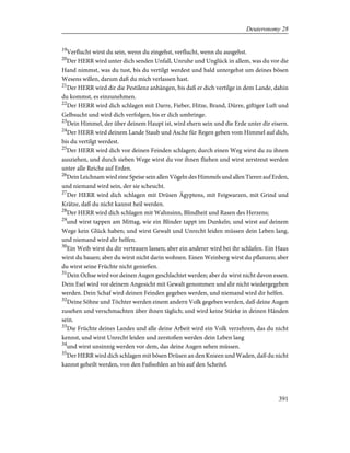 19
Verflucht wirst du sein, wenn du eingehst, verflucht, wenn du ausgehst.
20
Der HERR wird unter dich senden Unfall, Unruhe und Unglück in allem, was du vor die
Hand nimmst, was du tust, bis du vertilgt werdest und bald untergehst um deines bösen
Wesens willen, darum daß du mich verlassen hast.
21
Der HERR wird dir die Pestilenz anhängen, bis daß er dich vertilge in dem Lande, dahin
du kommst, es einzunehmen.
22
Der HERR wird dich schlagen mit Darre, Fieber, Hitze, Brand, Dürre, giftiger Luft und
Gelbsucht und wird dich verfolgen, bis er dich umbringe.
23
Dein Himmel, der über deinem Haupt ist, wird ehern sein und die Erde unter dir eisern.
24
Der HERR wird deinem Lande Staub und Asche für Regen geben vom Himmel auf dich,
bis du vertilgt werdest.
25
Der HERR wird dich vor deinen Feinden schlagen; durch einen Weg wirst du zu ihnen
ausziehen, und durch sieben Wege wirst du vor ihnen fliehen und wirst zerstreut werden
unter alle Reiche auf Erden.
26
Dein Leichnam wird eine Speise sein allen Vögeln des Himmels und allen Tieren auf Erden,
und niemand wird sein, der sie scheucht.
27
Der HERR wird dich schlagen mit Drüsen Ägyptens, mit Feigwarzen, mit Grind und
Krätze, daß du nicht kannst heil werden.
28
Der HERR wird dich schlagen mit Wahnsinn, Blindheit und Rasen des Herzens;
29
und wirst tappen am Mittag, wie ein Blinder tappt im Dunkeln; und wirst auf deinem
Wege kein Glück haben; und wirst Gewalt und Unrecht leiden müssen dein Leben lang,
und niemand wird dir helfen.
30
Ein Weib wirst du dir vertrauen lassen; aber ein anderer wird bei ihr schlafen. Ein Haus
wirst du bauen; aber du wirst nicht darin wohnen. Einen Weinberg wirst du pflanzen; aber
du wirst seine Früchte nicht genießen.
31
Dein Ochse wird vor deinen Augen geschlachtet werden; aber du wirst nicht davon essen.
Dein Esel wird vor deinem Angesicht mit Gewalt genommen und dir nicht wiedergegeben
werden. Dein Schaf wird deinen Feinden gegeben werden, und niemand wird dir helfen.
32
Deine Söhne und Töchter werden einem andern Volk gegeben werden, daß deine Augen
zusehen und verschmachten über ihnen täglich; und wird keine Stärke in deinen Händen
sein.
33
Die Früchte deines Landes und alle deine Arbeit wird ein Volk verzehren, das du nicht
kennst, und wirst Unrecht leiden und zerstoßen werden dein Leben lang
34
und wirst unsinnig werden vor dem, das deine Augen sehen müssen.
35
Der HERR wird dich schlagen mit bösen Drüsen an den Knieen und Waden, daß du nicht
kannst geheilt werden, von den Fußsohlen an bis auf den Scheitel.
391
Deuteronomy 28
 