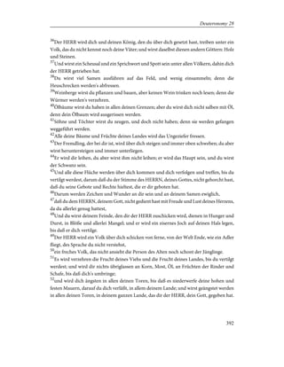 36
Der HERR wird dich und deinen König, den du über dich gesetzt hast, treiben unter ein
Volk, das du nicht kennst noch deine Väter; und wirst daselbst dienen andern Göttern: Holz
und Steinen.
37
Und wirst ein Scheusal und ein Sprichwort und Spott sein unter allen Völkern, dahin dich
der HERR getrieben hat.
38
Du wirst viel Samen ausführen auf das Feld, und wenig einsammeln; denn die
Heuschrecken werden's abfressen.
39
Weinberge wirst du pflanzen und bauen, aber keinen Wein trinken noch lesen; denn die
Würmer werden's verzehren.
40
Ölbäume wirst du haben in allen deinen Grenzen; aber du wirst dich nicht salben mit Öl,
denn dein Ölbaum wird ausgerissen werden.
41
Söhne und Töchter wirst du zeugen, und doch nicht haben; denn sie werden gefangen
weggeführt werden.
42
Alle deine Bäume und Früchte deines Landes wird das Ungeziefer fressen.
43
Der Fremdling, der bei dir ist, wird über dich steigen und immer oben schweben; du aber
wirst heruntersteigen und immer unterliegen.
44
Er wird dir leihen, du aber wirst ihm nicht leihen; er wird das Haupt sein, und du wirst
der Schwanz sein.
45
Und alle diese Flüche werden über dich kommen und dich verfolgen und treffen, bis du
vertilgt werdest, darum daß du der Stimme des HERRN, deines Gottes, nicht gehorcht hast,
daß du seine Gebote und Rechte hieltest, die er dir geboten hat.
46
Darum werden Zeichen und Wunder an dir sein und an deinem Samen ewiglich,
47
daß du dem HERRN, deinem Gott, nicht gedient hast mit Freude und Lust deines Herzens,
da du allerlei genug hattest,
48
Und du wirst deinem Feinde, den dir der HERR zuschicken wird, dienen in Hunger und
Durst, in Blöße und allerlei Mangel; und er wird ein eisernes Joch auf deinen Hals legen,
bis daß er dich vertilge.
49
Der HERR wird ein Volk über dich schicken von ferne, von der Welt Ende, wie ein Adler
fliegt, des Sprache du nicht verstehst,
50
ein freches Volk, das nicht ansieht die Person des Alten noch schont der Jünglinge.
51
Es wird verzehren die Frucht deines Viehs und die Frucht deines Landes, bis du vertilgt
werdest; und wird dir nichts übriglassen an Korn, Most, Öl, an Früchten der Rinder und
Schafe, bis daß dich's umbringe;
52
und wird dich ängsten in allen deinen Toren, bis daß es niederwerfe deine hohen und
festen Mauern, darauf du dich verläßt, in allem deinem Lande; und wirst geängstet werden
in allen deinen Toren, in deinem ganzen Lande, das dir der HERR, dein Gott, gegeben hat.
392
Deuteronomy 28
 