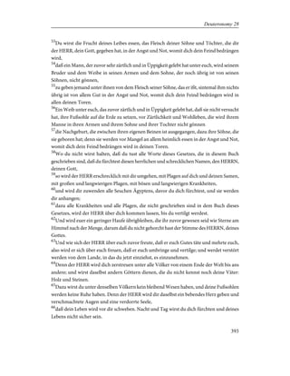 53
Du wirst die Frucht deines Leibes essen, das Fleisch deiner Söhne und Töchter, die dir
der HERR, dein Gott, gegeben hat, in der Angst und Not, womit dich dein Feind bedrängen
wird,
54
daß ein Mann, der zuvor sehr zärtlich und in Üppigkeit gelebt hat unter euch, wird seinem
Bruder und dem Weibe in seinen Armen und dem Sohne, der noch übrig ist von seinen
Söhnen, nicht gönnen,
55
zu geben jemand unter ihnen von dem Fleisch seiner Söhne, das er ißt, sintemal ihm nichts
übrig ist von allem Gut in der Angst und Not, womit dich dein Feind bedrängen wird in
allen deinen Toren.
56
Ein Weib unter euch, das zuvor zärtlich und in Üppigkeit gelebt hat, daß sie nicht versucht
hat, ihre Fußsohle auf die Erde zu setzen, vor Zärtlichkeit und Wohlleben, die wird ihrem
Manne in ihren Armen und ihrem Sohne und ihrer Tochter nicht gönnen
57
die Nachgeburt, die zwischen ihren eigenen Beinen ist ausgegangen, dazu ihre Söhne, die
sie geboren hat; denn sie werden vor Mangel an allem heimlich essen in der Angst und Not,
womit dich dein Feind bedrängen wird in deinen Toren.
58
Wo du nicht wirst halten, daß du tust alle Worte dieses Gesetzes, die in diesem Buch
geschrieben sind, daß du fürchtest diesen herrlichen und schrecklichen Namen, den HERRN,
deinen Gott,
59
so wird der HERR erschrecklich mit dir umgehen, mit Plagen auf dich und deinen Samen,
mit großen und langwierigen Plagen, mit bösen und langwierigen Krankheiten,
60
und wird dir zuwenden alle Seuchen Ägyptens, davor du dich fürchtest, und sie werden
dir anhangen;
61
dazu alle Krankheiten und alle Plagen, die nicht geschrieben sind in dem Buch dieses
Gesetzes, wird der HERR über dich kommen lassen, bis du vertilgt werdest.
62
Und wird euer ein geringer Haufe übrigbleiben, die ihr zuvor gewesen seid wie Sterne am
Himmel nach der Menge, darum daß du nicht gehorcht hast der Stimme des HERRN, deines
Gottes.
63
Und wie sich der HERR über euch zuvor freute, daß er euch Gutes täte und mehrte euch,
also wird er sich über euch freuen, daß er euch umbringe und vertilge; und werdet verstört
werden von dem Lande, in das du jetzt einziehst, es einzunehmen.
64
Denn der HERR wird dich zerstreuen unter alle Völker von einem Ende der Welt bis ans
andere; und wirst daselbst andern Göttern dienen, die du nicht kennst noch deine Väter:
Holz und Steinen.
65
Dazu wirst du unter denselben Völkern kein bleibend Wesen haben, und deine Fußsohlen
werden keine Ruhe haben. Denn der HERR wird dir daselbst ein bebendes Herz geben und
verschmachtete Augen und eine verdorrte Seele,
66
daß dein Leben wird vor dir schweben. Nacht und Tag wirst du dich fürchten und deines
Lebens nicht sicher sein.
393
Deuteronomy 28
 