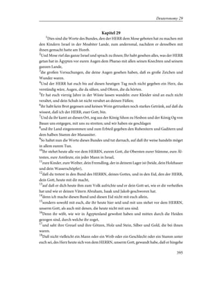Kapitel 29
1
Dies sind die Worte des Bundes, den der HERR dem Mose geboten hat zu machen mit
den Kindern Israel in der Moabiter Lande, zum andernmal, nachdem er denselben mit
ihnen gemacht hatte am Horeb.
2
Und Mose rief das ganze Israel und sprach zu ihnen; Ihr habt gesehen alles, was der HERR
getan hat in Ägypten vor euren Augen dem Pharao mit allen seinen Knechten und seinem
ganzen Lande,
3
die großen Versuchungen, die deine Augen gesehen haben, daß es große Zeichen und
Wunder waren.
4
Und der HERR hat euch bis auf diesen heutigen Tag noch nicht gegeben ein Herz, das
verständig wäre, Augen, die da sähen, und Ohren, die da hörten.
5
Er hat euch vierzig Jahre in der Wüste lassen wandeln: eure Kleider sind an euch nicht
veraltet, und dein Schuh ist nicht veraltet an deinen Füßen;
6
ihr habt kein Brot gegessen und keinen Wein getrunken noch starkes Getränk, auf daß du
wissest, daß ich der HERR, euer Gott, bin.
7
Und da ihr kamt an diesen Ort, zog aus der König Sihon zu Hesbon und der König Og von
Basan uns entgegen, mit uns zu streiten; und wir haben sie geschlagen
8
und ihr Land eingenommen und zum Erbteil gegeben den Rubenitern und Gaditern und
dem halben Stamm der Manassiter.
9
So haltet nun die Worte dieses Bundes und tut darnach, auf daß ihr weise handeln möget
in allem eurem Tun.
10
Ihr stehet heute alle vor dem HERRN, eurem Gott, die Obersten eurer Stämme, eure Äl-
testen, eure Amtleute, ein jeder Mann in Israel,
11
eure Kinder, eure Weiber, dein Fremdling, der in deinem Lager ist (beide, dein Holzhauer
und dein Wasserschöpfer),
12
daß du tretest in den Bund des HERRN, deines Gottes, und in den Eid, den der HERR,
dein Gott, heute mit dir macht,
13
auf daß er dich heute ihm zum Volk aufrichte und er dein Gott sei, wie er dir verheißen
hat und wie er deinen Vätern Abraham, Isaak und Jakob geschworen hat.
14
denn ich mache diesen Bund und diesen Eid nicht mit euch allein,
15
sondern sowohl mit euch, die ihr heute hier seid und mit uns stehet vor dem HERRN,
unserm Gott, als auch mit denen, die heute nicht mit uns sind.
16
Denn ihr wißt, wie wir in Ägyptenland gewohnt haben und mitten durch die Heiden
gezogen sind, durch welche ihr zoget,
17
und saht ihre Greuel und ihre Götzen, Holz und Stein, Silber und Gold, die bei ihnen
waren.
18
Daß nicht vielleicht ein Mann oder ein Weib oder ein Geschlecht oder ein Stamm unter
euch sei, des Herz heute sich von dem HERRN, unserm Gott, gewandt habe, daß er hingehe
395
Deuteronomy 29
 