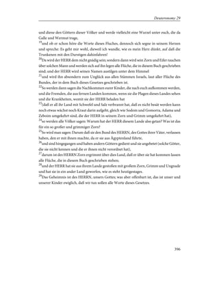 und diene den Göttern dieser Völker und werde vielleicht eine Wurzel unter euch, die da
Galle und Wermut trage,
19
und ob er schon höre die Worte dieses Fluches, dennoch sich segne in seinem Herzen
und spreche: Es geht mir wohl, dieweil ich wandle, wie es mein Herz dünkt, auf daß die
Trunkenen mit den Durstigen dahinfahren!
20
Da wird der HERR dem nicht gnädig sein; sondern dann wird sein Zorn und Eifer rauchen
über solchen Mann und werden sich auf ihn legen alle Flüche, die in diesem Buch geschrieben
sind; und der HERR wird seinen Namen austilgen unter dem Himmel
21
und wird ihn absondern zum Unglück aus allen Stämmen Israels, laut aller Flüche des
Bundes, der in dem Buch dieses Gesetzes geschrieben ist.
22
So werden dann sagen die Nachkommen eurer Kinder, die nach euch aufkommen werden,
und die Fremden, die aus fernen Landen kommen, wenn sie die Plagen dieses Landes sehen
und die Krankheiten, womit sie der HERR beladen hat
23
(daß er all ihr Land mit Schwefel und Salz verbrannt hat, daß es nicht besät werden kann
noch etwas wächst noch Kraut darin aufgeht, gleich wie Sodom und Gomorra, Adama und
Zeboim umgekehrt sind, die der HERR in seinem Zorn und Grimm umgekehrt hat),
24
so werden alle Völker sagen: Warum hat der HERR diesem Lande also getan? Was ist das
für ein so großer und grimmiger Zorn?
25
So wird man sagen: Darum daß sie den Bund des HERRN, des Gottes ihrer Väter, verlassen
haben, den er mit ihnen machte, da er sie aus Ägyptenland führte,
26
und sind hingegangen und haben andern Göttern gedient und sie angebetet (solche Götter,
die sie nicht kennen und die er ihnen nicht verordnet hat),
27
darum ist des HERRN Zorn ergrimmt über dies Land, daß er über sie hat kommen lassen
alle Flüche, die in diesem Buch geschrieben stehen;
28
und der HERR hat sie aus ihrem Lande gestoßen mit großem Zorn, Grimm und Ungnade
und hat sie in ein ander Land geworfen, wie es steht heutigestages.
29
Das Geheimnis ist des HERRN, unsers Gottes; was aber offenbart ist, das ist unser und
unserer Kinder ewiglich, daß wir tun sollen alle Worte dieses Gesetzes.
396
Deuteronomy 29
 