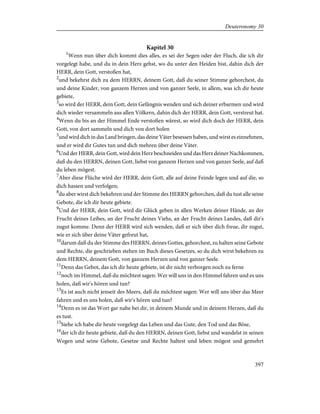 Kapitel 30
1
Wenn nun über dich kommt dies alles, es sei der Segen oder der Fluch, die ich dir
vorgelegt habe, und du in dein Herz gehst, wo du unter den Heiden bist, dahin dich der
HERR, dein Gott, verstoßen hat,
2
und bekehrst dich zu dem HERRN, deinem Gott, daß du seiner Stimme gehorchest, du
und deine Kinder, von ganzem Herzen und von ganzer Seele, in allem, was ich dir heute
gebiete,
3
so wird der HERR, dein Gott, dein Gefängnis wenden und sich deiner erbarmen und wird
dich wieder versammeln aus allen Völkern, dahin dich der HERR, dein Gott, verstreut hat.
4
Wenn du bis an der Himmel Ende verstoßen wärest, so wird dich doch der HERR, dein
Gott, von dort sammeln und dich von dort holen
5
und wird dich in das Land bringen, das deine Väter besessen haben, und wirst es einnehmen,
und er wird dir Gutes tun und dich mehren über deine Väter.
6
Und der HERR, dein Gott, wird dein Herz beschneiden und das Herz deiner Nachkommen,
daß du den HERRN, deinen Gott, liebst von ganzem Herzen und von ganzer Seele, auf daß
du leben mögest.
7
Aber diese Flüche wird der HERR, dein Gott, alle auf deine Feinde legen und auf die, so
dich hassen und verfolgen;
8
du aber wirst dich bekehren und der Stimme des HERRN gehorchen, daß du tust alle seine
Gebote, die ich dir heute gebiete.
9
Und der HERR, dein Gott, wird dir Glück geben in allen Werken deiner Hände, an der
Frucht deines Leibes, an der Frucht deines Viehs, an der Frucht deines Landes, daß dir's
zugut komme. Denn der HERR wird sich wenden, daß er sich über dich freue, dir zugut,
wie er sich über deine Väter gefreut hat,
10
darum daß du der Stimme des HERRN, deines Gottes, gehorchest, zu halten seine Gebote
und Rechte, die geschrieben stehen im Buch dieses Gesetzes, so du dich wirst bekehren zu
dem HERRN, deinem Gott, von ganzem Herzen und von ganzer Seele.
11
Denn das Gebot, das ich dir heute gebiete, ist dir nicht verborgen noch zu ferne
12
noch im Himmel, daß du möchtest sagen: Wer will uns in den Himmel fahren und es uns
holen, daß wir's hören und tun?
13
Es ist auch nicht jenseit des Meers, daß du möchtest sagen: Wer will uns über das Meer
fahren und es uns holen, daß wir's hören und tun?
14
Denn es ist das Wort gar nahe bei dir, in deinem Munde und in deinem Herzen, daß du
es tust.
15
Siehe ich habe dir heute vorgelegt das Leben und das Gute, den Tod und das Böse,
16
der ich dir heute gebiete, daß du den HERRN, deinen Gott, liebst und wandelst in seinen
Wegen und seine Gebote, Gesetze und Rechte haltest und leben mögest und gemehrt
397
Deuteronomy 30
 