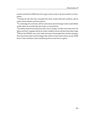 werdest und dich der HERR, dein Gott, segne in dem Lande, in das du einziehst, es einzun-
ehmen.
17
Wendest du aber dein Herz und gehorchst nicht, sondern läßt dich verführen, daß du
andere Götter anbetest und ihnen dienest,
18
so verkündige ich euch heute, daß ihr umkommen und nicht lange in dem Lande bleiben
werdet, dahin du einziehst über den Jordan, es einzunehmen.
19
Ich nehme Himmel und Erde heute über euch zu Zeugen: ich habe euch Leben und Tod,
Segen und Fluch vorgelegt, daß du das Leben erwählest und du und dein Same leben mögt,
20
daß ihr den HERRN, euren Gott, liebet und seiner Stimme gehorchet und ihm anhanget.
Denn das ist dein Leben und dein langes Alter, daß du in dem Lande wohnst, das der HERR
deinen Vätern Abraham, Isaak und Jakob geschworen hat ihnen zu geben.
398
Deuteronomy 30
 