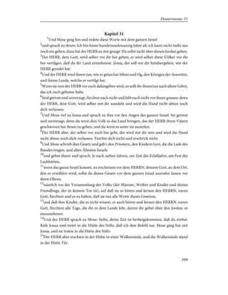 Kapitel 31
1
Und Mose ging hin und redete diese Worte mit dem ganzen Israel
2
und sprach zu ihnen: Ich bin heute hundertundzwanzig Jahre alt; ich kann nicht mehr aus
noch ein gehen; dazu hat der HERR zu mir gesagt: Du sollst nicht über diesen Jordan gehen.
3
Der HERR, dein Gott, wird selber vor dir her gehen; er wird selber diese Völker vor dir
her vertilgen, daß du ihr Land einnehmest. Josua, der soll vor dir hinübergehen, wie der
HERR geredet hat.
4
Und der HERR wird ihnen tun, wie er getan hat Sihon und Og, den Königen der Amoriter,
und ihrem Lande, welche er vertilgt hat.
5
Wenn sie nun der HERR vor euch dahingeben wird, so sollt ihr ihnen tun nach allem Gebot,
das ich euch geboten habe.
6
Seid getrost und unverzagt, fürchtet euch nicht und laßt euch nicht vor ihnen grauen; denn
der HERR, dein Gott, wird selber mit dir wandeln und wird die Hand nicht abtun noch
dich verlassen.
7
Und Mose rief zu Josua und sprach zu ihm vor den Augen des ganzen Israel: Sei getrost
und unverzagt; denn du wirst dies Volk in das Land bringen, das der HERR ihren Vätern
geschworen hat ihnen zu geben, und du wirst es unter sie austeilen.
8
Der HERR aber, der selber vor euch her geht, der wird mit dir sein und wird die Hand
nicht abtun noch dich verlassen. Fürchte dich nicht und erschrick nicht.
9
Und Mose schrieb dies Gesetz und gab's den Priestern, den Kindern Levi, die die Lade des
Bundes trugen, und allen Ältesten Israels
10
und gebot ihnen und sprach: Je nach sieben Jahren, zur Zeit des Erlaßjahrs, am Fest der
Laubhütten,
11
wenn das ganze Israel kommt, zu erscheinen vor dem HERRN, deinem Gott, an dem Ort,
den er erwählen wird, sollst du dieses Gesetz vor dem ganzen Israel ausrufen lassen vor
ihren Ohren,
12
nämlich vor der Versammlung des Volks (der Männer, Weiber und Kinder und deines
Fremdlings, der in deinem Tor ist), auf daß sie es hören und lernen den HERRN, euren
Gott, fürchten und es zu halten, daß sie tun alle Worte dieses Gesetzes,
13
und daß ihre Kinder, die es nicht wissen, es auch hören und lernen den HERRN, euren
Gott, fürchten alle Tage, die ihr in dem Lande lebt, darein ihr gehet über den Jordan, es
einzunehmen.
14
Und der HERR sprach zu Mose: Siehe, deine Zeit ist herbeigekommen, daß du stirbst.
Rufe Josua und tretet in die Hütte des Stifts, daß ich ihm Befehl tue. Mose ging hin mit
Josua, und sie traten in die Hütte des Stifts.
15
Der HERR aber erschien in der Hütte in einer Wolkensäule, und die Wolkensäule stand
in der Hütte Tür.
399
Deuteronomy 31
 
