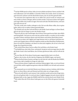 16
Und der HERR sprach zu Mose: Siehe, du wirst schlafen mit deinen Vätern; und dies Volk
wird aufkommen und wird abfallen zu fremden Göttern des Landes, darein sie kommen,
und wird mich verlassen und den Bund fahren lassen, den ich mit ihm gemacht habe.
17
So wird mein Zorn ergrimmen über sie zur selben Zeit, und ich werde sie verlassen und
mein Antlitz vor ihnen verbergen, daß sie verzehrt werden. Und wenn sie dann viel Unglück
und Angst treffen wird, werden sie sagen: Hat mich nicht dies Übel alles betreten, weil mein
Gott nicht mit mir ist?
18
Ich aber werde mein Antlitz verbergen zu der Zeit um alles Bösen willen, das sie getan
haben, daß sie sich zu andern Göttern gewandt haben.
19
So schreibt euch nun dies Lied und lehret es die Kinder Israel und legt es in ihren Mund,
daß mir das Lied ein Zeuge sei unter den Kindern Israel.
20
Denn ich will sie in das Land bringen, das ich ihren Vätern geschworen habe, darin Milch
und Honig fließt. Und wenn sie essen und satt und fett werden, so werden sie sich wenden
zu andern Göttern und ihnen dienen und mich lästern und meinen Bund fahren lassen.
21
Und wenn sie dann viel Unglück und Angst betreten wird, so soll dieses Lied ihnen ant-
worten zum Zeugnis; denn es soll nicht vergessen werden aus dem Mund ihrer Nachkommen.
Denn ich weiß ihre Gedanken, mit denen sie schon jetzt umgehen, ehe ich sie in das Land
bringe, das ich geschworen habe.
22
Also schrieb Mose dieses Lied zur selben Zeit und lehrte es die Kinder Israel.
23
Und befahl Josua, dem Sohn Nuns, und sprach: Sei getrost und unverzagt; denn du sollst
die Kinder Israel in das Land führen, das ich ihnen geschworen habe, und ich will mit dir
sein.
24
Da nun Mose die Worte dieses Gesetzes ganz ausgeschrieben hatte in ein Buch,
25
gebot er den Leviten, die die Lade des Zeugnisses des HERRN trugen, und sprach:
26
Nehmt das Buch dieses Gesetzes und legt es an die Seite der Lade des Bundes des HERRN,
eures Gottes, daß es daselbst ein Zeuge sei wider dich.
27
Denn ich kenne deinen Ungehorsam und deine Halsstarrigkeit. Siehe, wo ich noch heute
mit euch lebe, seid ihr ungehorsam gewesen wider den HERRN; wie viel mehr nach meinem
Tode!
28
So versammelt nun vor mich alle Ältesten eurer Stämme und eure Amtleute, daß ich diese
Worte vor ihren Ohren rede und Himmel und Erde wider sie zu Zeugen nehme.
29
Denn ich weiß, daß ihr's nach meinem Tode verderben werdet und aus dem Wege treten,
den ich euch geboten habe. So wird euch dann Unglück begegnen hernach, darum daß ihr
übel getan habt vor den Augen des HERRN, daß ihr ihn erzürntet durch eurer Hände Werk.
30
Also redete Mose die Worte dieses Liedes ganz aus vor den Ohren der ganzen Gemeinde
Israel:
400
Deuteronomy 31
 