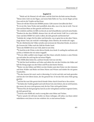 Kapitel 32
1
Merkt auf, ihr Himmel, ich will reden, und die Erde höre die Rede meines Mundes.
2
Meine Lehre triefe wie der Regen, und meine Rede fließe wie Tau, wie der Regen auf das
Gras und wie die Tropfen auf das Kraut.
3
Denn ich will den Namen des HERRN preisen. Gebt unserm Gott allein die Ehre!
4
Er ist ein Fels. Seine Werke sind unsträflich; denn alles, was er tut, das ist recht. Treu ist
Gott und kein Böses an ihm; gerecht und fromm ist er.
5
Die verkehrte und böse Art fällt von ihm ab; sie sind Schandflecken und nicht seine Kinder.
6
Dankest du also dem HERRN, deinem Gott, du toll und töricht Volk? Ist er nicht dein
Vater und dein HERR? Ist's nicht er allein, der dich gemacht und bereitet hat?
7
Gedenke der vorigen Zeit bis daher und betrachte, was er getan hat an den alten Vätern.
Frage deinen Vater, der wird dir's verkündigen, deine Ältesten, die werden dir's sagen.
8
Da der Allerhöchste die Völker zerteilte und zerstreute der Menschen Kinder, da setzte er
die Grenzen der Völker nach der Zahl der Kinder Israel.
9
Denn des HERRN teil ist sein Volk, Jakob ist sein Erbe.
10
Er fand ihn in der Wüste, in der dürren Einöde, da es heult. Er umfing ihn und hatte acht
auf ihn; er behütete ihn wie seinen Augapfel.
11
Wie ein Adler ausführt seine Jungen und über ihnen schwebt, breitete er seine Fittiche
aus und nahm ihn und trug ihn auf seinen Flügeln.
12
Der HERR allein leitete ihn, und kein fremder Gott war mit ihm.
13
Er ließ ihn hoch herfahren auf Erden und nährte ihn mit den Früchten des Feldes und
ließ ihn Honig saugen aus den Felsen und Öl aus den harten Steinen,
14
Butter von den Kühen und Milch von den Schafen samt dem Fetten von den Lämmern
und feiste Widder und Böcke mit fetten Nieren und Weizen und tränkte ihn mit gutem
Traubenblut.
15
Da aber Jesurun fett ward, ward er übermütig. Er ist fett und dick und stark geworden
und hat den Gott fahren lassen, der ihn gemacht hat. Er hat den Fels seines Heils gering
geachtet
16
und hat ihn zum Eifer gereizt durch fremde Götter; durch Greuel hat er ihn erzürnt.
17
Sie haben den Teufeln geopfert und nicht ihrem Gott, den Göttern, die sie nicht kannten,
den neuen, die zuvor nicht gewesen sind, die ihre Väter nicht geehrt haben.
18
Deinen Fels, der dich gezeugt hat, hast du aus der Acht gelassen und hast vergessen Gottes,
der dich gemacht hat.
19
Und da es der HERR sah, ward er zornig über seine Söhne und Töchter,
20
und er sprach: Ich will mein Antlitz vor ihnen verbergen, will sehen, was ihnen zuletzt
widerfahren wird; denn es ist eine verkehrte Art, es sind untreue Kinder.
401
Deuteronomy 32
 