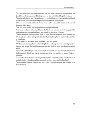 42
Ich will meine Pfeile mit Blut trunken machen, und mein Schwert soll Fleisch fressen, mit
dem Blut der Erschlagenen und Gefangenen, von dem entblößten Haupt des Feindes.
43
Jauchzet alle, die ihr sein Volk seid; denn er wird das Blut seiner Knechte rächen und wird
sich an seinen Feinden rächen und gnädig sein dem Lande seines Volkes.
44
Und Mose kam und redete alle Worte dieses Liedes vor den Ohren des Volks, er und
Josua, der Sohn Nuns.
45
Da nun Mose solches alles ausgeredet hatte zum ganzen Israel,
46
sprach er zu ihnen: Nehmet zu Herzen alle Worte, die ich euch heute bezeuge, daß ihr
euren Kindern befehlt, daß sie halten und tun alle Worte dieses Gesetzes.
47
Denn es ist nicht ein vergebliches Wort an euch, sondern es ist euer Leben; und solches
Wort wird euer Leben verlängern in dem Lande, da ihr hin gehet über den Jordan, daß ihr
es einnehmet.
48
Und der HERR redete mit Mose desselben Tages und sprach:
49
Gehe auf das Gebirge Abarim, auf den Berg Nebo, der da liegt im Moabiterland, gegenüber
Jericho, und schaue das Land Kanaan, das ich den Kindern Israel zum Eigentum geben
werde,
50
und stirb auf dem Berge, wenn du hinaufgekommen bist, und versammle dich zu deinem
Volk, gleich wie dein Bruder Aaron starb auf dem Berge Hor und sich zu seinem Volk ver-
sammelte,
51
darum daß ihr euch an mir versündigt habt unter den Kindern Israel bei dem Haderwasser
zu Kades in der Wüste Zin, daß ihr mich nicht heiligtet unter den Kindern Israel;
52
denn du sollst das Land vor dir sehen, daß ich den Kindern Israel gebe, aber du sollst nicht
hineinkommen.
403
Deuteronomy 32
 