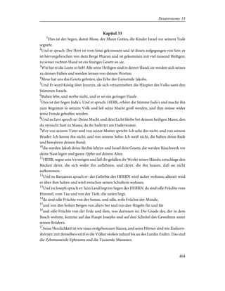 Kapitel 33
1
Dies ist der Segen, damit Mose, der Mann Gottes, die Kinder Israel vor seinem Tode
segnete.
2
Und er sprach: Der Herr ist vom Sinai gekommen und ist ihnen aufgegangen von Seir; er
ist hervorgebrochen von dem Berge Pharan und ist gekommen mit viel tausend Heiligen;
zu seiner rechten Hand ist ein feuriges Gesetz an sie.
3
Wie hat er die Leute so lieb! Alle seine Heiligen sind in deiner Hand; sie werden sich setzen
zu deinen Füßen und werden lernen von deinen Worten.
4
Mose hat uns das Gesetz geboten, das Erbe der Gemeinde Jakobs.
5
Und Er ward König über Jesurun, als sich versammelten die Häupter des Volks samt den
Stämmen Israels.
6
Ruben lebe, und sterbe nicht, und er sei ein geringer Haufe.
7
Dies ist der Segen Juda's. Und er sprach: HERR, erhöre die Stimme Juda's und mache ihn
zum Regenten in seinem Volk und laß seine Macht groß werden, und ihm müsse wider
seine Feinde geholfen werden.
8
Und zu Levi sprach er: Deine Macht und dein Licht bleibe bei deinem heiligen Mann, den
du versucht hast zu Massa, da ihr hadertet am Haderwasser.
9
Wer von seinem Vater und von seiner Mutter spricht: Ich sehe ihn nicht, und von seinem
Bruder: Ich kenne ihn nicht, und von seinem Sohn: Ich weiß nicht, die halten deine Rede
und bewahren deinen Bund;
10
die werden Jakob deine Rechte lehren und Israel dein Gesetz; die werden Räuchwerk vor
deine Nase legen und ganze Opfer auf deinen Altar.
11
HERR, segne sein Vermögen und laß dir gefallen die Werke seiner Hände; zerschlage den
Rücken derer, die sich wider ihn auflehnen, und derer, die ihn hassen, daß sie nicht
aufkommen.
12
Und zu Benjamin sprach er: der Geliebte des HERRN wird sicher wohnen; allezeit wird
er über ihm halten und wird zwischen seinen Schultern wohnen.
13
Und zu Joseph sprach er: Sein Land liegt im Segen des HERRN: da sind edle Früchte vom
Himmel, vom Tau und von der Tiefe, die unten liegt;
14
da sind edle Früchte von der Sonne, und edle, reife Früchte der Monde,
15
und von den hohen Bergen von alters her und von den Hügeln für und für
16
und edle Früchte von der Erde und dem, was darinnen ist. Die Gnade des, der in dem
Busch wohnte, komme auf das Haupt Josephs und auf den Scheitel des Geweihten unter
seinen Brüdern.
17
Seine Herrlichkeit ist wie eines erstgeborenen Stieres, und seine Hörner sind wie Einhorn-
shörner; mit denselben wird er die Völker stoßen zuhauf bis an des Landes Enden. Das sind
die Zehntausende Ephraims und die Tausende Manasses.
404
Deuteronomy 33
 