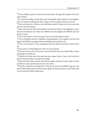 18
Und zu Sebulon sprach er: Sebulon freue dich deines Auszugs; aber Isaschar, freue dich
deiner Hütten.
19
Sie werden die Völker auf den Berg rufen und daselbst opfern Opfer der Gerechtigkeit.
Denn sie werden die Menge des Meers saugen und die versenkten Schätze im Sande.
20
Und zu Gad sprach er: Gelobt sei, der Gad Raum macht! Er liegt wie ein Löwe und raubt
den Arm und den Scheitel,
21
und er ersah sich das Erbe, denn daselbst war ihm eines Fürsten Teil aufgehoben, und er
kam mit den Obersten des Volks und vollführte die Gerechtigkeit des HERRN und seine
Rechte an Israel.
22
Und zu Dan sprach er: Dan ein junger Löwe, der herausspringt von Basan.
23
Und zu Naphthali sprach er: Naphthali wird genug haben, was er begehrt, und wird voll
Segens des HERRN sein; gegen Abend und Mittag wird sein Besitz sein.
24
Und zu Asser sprach er: Asser sei gesegnet unter den Söhnen und tauche seinen Fuß in
Öl.
25
Eisen und Erz sei dein Riegel; dein Alter sei wie die Jugend.
26
Es ist kein Gott wie der Gott Jesuruns. Der im Himmel sitzt, der sei deine Hilfe, und des
Herrlichkeit in Wolken ist.
27
Zuflucht ist bei dem alten Gott und unter den ewigen Armen. Und er wird vor dir her
deinen Feind austreiben und sagen: Sei vertilgt!
28
Israel wird sicher allein wohnen; der Brunnen Jakobs wird sein in dem Lande, da Korn
und Most ist, dazu sein Himmel wird mit Tau triefen.
29
Wohl dir, Israel! Wer ist dir gleich? O Volk, das du durch den HERRN selig wirst, der
deiner Hilfe Schild und das Schwert deines Sieges ist! Deinen Feinden wird's fehlen; aber
du wirst auf ihren Höhen einhertreten.
405
Deuteronomy 33
 