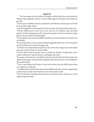 Kapitel 34
1
Und Mose ging von dem Gefilde der Moabiter auf den Berg Nebo, auf die Spitze des
Gebirges Pisga, gegenüber Jericho. Und der HERR zeigte ihm das ganze Land Gilead bis
gen Dan
2
und das ganze Naphthali und das Land Ephraim und Manasse und das ganze Land Juda
bis an das Meer gegen Abend
3
und das Mittagsland und die Gegend der Ebene Jerichos, der Palmenstadt, bis gen Zoar.
4
Und der HERR sprach zu ihm: Dies ist das Land, das ich Abraham, Isaak und Jakob
geschworen habe und gesagt: Ich will es deinem Samen geben. Du hast es mit deinen Augen
gesehen; aber du sollst nicht hinübergehen.
5
Also starb Mose, der Knecht des HERRN, daselbst im Lande der Moabiter nach dem Wort
des HERRN.
6
Und er begrub ihn im Tal im Lande der Moabiter gegenüber Beth-Peor. Und niemand hat
sein Grab erfahren bis auf diesen heutigen Tag.
7
Und Mose war hundertundzwanzig Jahre alt, da er starb. Seine Augen waren nicht dunkel
geworden, und seine Kraft war nicht verfallen.
8
Und die Kinder Israel beweinten Mose im Gefilde der Moabiter dreißig Tage; und es
wurden vollendet die Tage des Weinens und Klagens über Mose.
9
Josua aber, der Sohn Nuns, ward erfüllt mit dem Geist der Weisheit; denn Mose hatte seine
Hände auf ihn gelegt. Und die Kinder Israel gehorchten ihm und taten, wie der HERR dem
Mose geboten hatte.
10
Und es stand hinfort kein Prophet in Israel auf wie Mose, den der HERR erkannt hätte
von Angesicht zu Angesicht,
11
zu allerlei Zeichen und Wundern, dazu ihn der HERR sandte, daß er sie täte in Ägyptenland
an Pharao und an allen seinen Knechten und an allem seinem Lande
12
und zu aller dieser mächtigen Hand und den schrecklichen Taten, die Mose tat vor den
Augen des ganzen Israels.
406
Deuteronomy 34
 