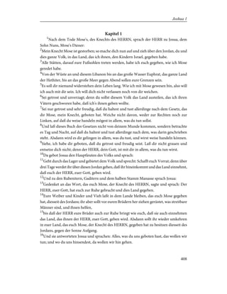 Kapitel 1
1
Nach dem Tode Mose's, des Knechts des HERRN, sprach der HERR zu Josua, dem
Sohn Nuns, Mose's Diener:
2
Mein Knecht Mose ist gestorben; so mache dich nun auf und zieh über den Jordan, du und
dies ganze Volk, in das Land, das ich ihnen, den Kindern Israel, gegeben habe.
3
Alle Stätten, darauf eure Fußsohlen treten werden, habe ich euch gegeben, wie ich Mose
geredet habe.
4
Von der Wüste an und diesem Libanon bis an das große Wasser Euphrat, das ganze Land
der Hethiter, bis an das große Meer gegen Abend sollen eure Grenzen sein.
5
Es soll dir niemand widerstehen dein Leben lang. Wie ich mit Mose gewesen bin, also will
ich auch mit dir sein. Ich will dich nicht verlassen noch von dir weichen.
6
Sei getrost und unverzagt; denn du sollst diesem Volk das Land austeilen, das ich ihren
Vätern geschworen habe, daß ich's ihnen geben wollte.
7
Sei nur getrost und sehr freudig, daß du haltest und tust allerdinge nach dem Gesetz, das
dir Mose, mein Knecht, geboten hat. Weiche nicht davon, weder zur Rechten noch zur
Linken, auf daß du weise handeln mögest in allem, was du tun sollst.
8
Und laß dieses Buch des Gesetzes nicht von deinem Munde kommen, sondern betrachte
es Tag und Nacht, auf daß du haltest und tust allerdinge nach dem, was darin geschrieben
steht. Alsdann wird es dir gelingen in allem, was du tust, und wirst weise handeln können.
9
Siehe, ich habe dir geboten, daß du getrost und freudig seist. Laß dir nicht grauen und
entsetze dich nicht; denn der HERR, dein Gott, ist mit dir in allem, was du tun wirst.
10
Da gebot Josua den Hauptleuten des Volks und sprach:
11
Geht durch das Lager und gebietet dem Volk und sprecht: Schafft euch Vorrat; denn über
drei Tage werdet ihr über diesen Jordan gehen, daß ihr hineinkommt und das Land einnehmt,
daß euch der HERR, euer Gott, geben wird.
12
Und zu den Rubenitern, Gaditern und dem halben Stamm Manasse sprach Josua:
13
Gedenket an das Wort, das euch Mose, der Knecht des HERRN, sagte und sprach: Der
HERR, euer Gott, hat euch zur Ruhe gebracht und dies Land gegeben.
14
Eure Weiber und Kinder und Vieh laßt in dem Lande bleiben, das euch Mose gegeben
hat, diesseit des Jordans; ihr aber sollt vor euren Brüdern her ziehen gerüstet, was streitbare
Männer sind, und ihnen helfen,
15
bis daß der HERR eure Brüder auch zur Ruhe bringt wie euch, daß sie auch einnehmen
das Land, das ihnen der HERR, euer Gott, geben wird. Alsdann sollt ihr wieder umkehren
in euer Land, das euch Mose, der Knecht des HERRN, gegeben hat zu besitzen diesseit des
Jordans, gegen der Sonne Aufgang.
16
Und sie antworteten Josua und sprachen: Alles, was du uns geboten hast, das wollen wir
tun; und wo du uns hinsendest, da wollen wir hin gehen.
408
Joshua 1
 