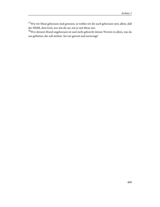 17
Wie wir Mose gehorsam sind gewesen, so wollen wir dir auch gehorsam sein; allein, daß
der HERR, dein Gott, nur mit dir sei, wie er mit Mose war.
18
Wer deinem Mund ungehorsam ist und nicht gehorcht deinen Worten in allem, was du
uns gebietest, der soll sterben. Sei nur getrost und unverzagt!
409
Joshua 1
 
