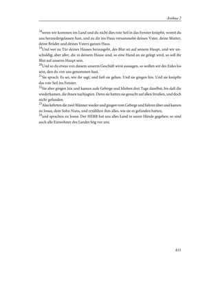 18
wenn wir kommen ins Land und du nicht dies rote Seil in das Fenster knüpfst, womit du
uns herniedergelassen hast, und zu dir ins Haus versammelst deinen Vater, deine Mutter,
deine Brüder und deines Vaters ganzes Haus.
19
Und wer zu Tür deines Hauses herausgeht, des Blut sei auf seinem Haupt, und wir un-
schuldig; aber aller, die in deinem Hause sind, so eine Hand an sie gelegt wird, so soll ihr
Blut auf unserm Haupt sein.
20
Und so du etwas von diesem unserm Geschäft wirst aussagen, so wollen wir des Eides los
sein, den du von uns genommen hast.
21
Sie sprach: Es sei, wie ihr sagt, und ließ sie gehen. Und sie gingen hin. Und sie knüpfte
das rote Seil ins Fenster.
22
Sie aber gingen hin und kamen aufs Gebirge und blieben drei Tage daselbst, bis daß die
wiederkamen, die ihnen nachjagten. Denn sie hatten sie gesucht auf allen Straßen, und doch
nicht gefunden.
23
Also kehrten die zwei Männer wieder und gingen vom Gebirge und fuhren über und kamen
zu Josua, dem Sohn Nuns, und erzählten ihm alles, wie sie es gefunden hatten,
24
und sprachen zu Josua: Der HERR hat uns alles Land in unsre Hände gegeben; so sind
auch alle Einwohner des Landes feig vor uns.
411
Joshua 2
 