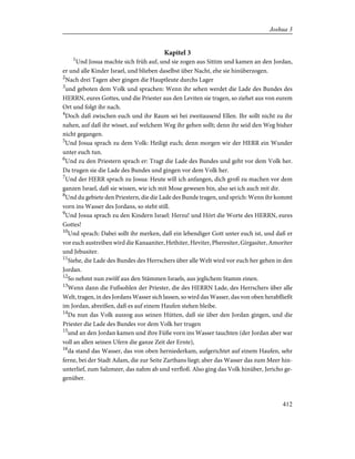 Kapitel 3
1
Und Josua machte sich früh auf, und sie zogen aus Sittim und kamen an den Jordan,
er und alle Kinder Israel, und blieben daselbst über Nacht, ehe sie hinüberzogen.
2
Nach drei Tagen aber gingen die Hauptleute durchs Lager
3
und geboten dem Volk und sprachen: Wenn ihr sehen werdet die Lade des Bundes des
HERRN, eures Gottes, und die Priester aus den Leviten sie tragen, so ziehet aus von eurem
Ort und folgt ihr nach.
4
Doch daß zwischen euch und ihr Raum sei bei zweitausend Ellen. Ihr sollt nicht zu ihr
nahen, auf daß ihr wisset, auf welchem Weg ihr gehen sollt; denn ihr seid den Weg bisher
nicht gegangen.
5
Und Josua sprach zu dem Volk: Heiligt euch; denn morgen wir der HERR ein Wunder
unter euch tun.
6
Und zu den Priestern sprach er: Tragt die Lade des Bundes und geht vor dem Volk her.
Da trugen sie die Lade des Bundes und gingen vor dem Volk her.
7
Und der HERR sprach zu Josua: Heute will ich anfangen, dich groß zu machen vor dem
ganzen Israel, daß sie wissen, wie ich mit Mose gewesen bin, also sei ich auch mit dir.
8
Und du gebiete den Priestern, die die Lade des Bunde tragen, und sprich: Wenn ihr kommt
vorn ins Wasser des Jordans, so steht still.
9
Und Josua sprach zu den Kindern Israel: Herzu! und Hört die Worte des HERRN, eures
Gottes!
10
Und sprach: Dabei sollt ihr merken, daß ein lebendiger Gott unter euch ist, und daß er
vor euch austreiben wird die Kanaaniter, Hethiter, Heviter, Pheresiter, Girgasiter, Amoriter
und Jebusiter.
11
Siehe, die Lade des Bundes des Herrschers über alle Welt wird vor euch her gehen in den
Jordan.
12
So nehmt nun zwölf aus den Stämmen Israels, aus jeglichem Stamm einen.
13
Wenn dann die Fußsohlen der Priester, die des HERRN Lade, des Herrschers über alle
Welt, tragen, in des Jordans Wasser sich lassen, so wird das Wasser, das von oben herabfließt
im Jordan, abreißen, daß es auf einem Haufen stehen bleibe.
14
Da nun das Volk auszog aus seinen Hütten, daß sie über den Jordan gingen, und die
Priester die Lade des Bundes vor dem Volk her trugen
15
und an den Jordan kamen und ihre Füße vorn ins Wasser tauchten (der Jordan aber war
voll an allen seinen Ufern die ganze Zeit der Ernte),
16
da stand das Wasser, das von oben herniederkam, aufgerichtet auf einem Haufen, sehr
ferne, bei der Stadt Adam, die zur Seite Zarthans liegt; aber das Wasser das zum Meer hin-
unterlief, zum Salzmeer, das nahm ab und verfloß. Also ging das Volk hinüber, Jericho ge-
genüber.
412
Joshua 3
 