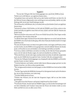 Kapitel 4
1
Da nun das Volk ganz über den Jordan gegangen war, sprach der HERR zu Josua:
2
Nehmt euch zwölf Männer, aus jeglichem Stamm einen,
3
und gebietet ihnen und sprecht: Hebt auf aus dem Jordan zwölf Steine von dem Ort, da
die Füße der Priester stillgestanden sind, und bringt sie mit euch hinüber, daß ihr sie in der
Herberge laßt, da ihr diese Nacht herbergen werdet.
4
Da rief Josua die zwölf Männer, die er verordnet hatte aus den Kindern Israel, aus jeglichem
Stamm einen,
5
und sprach zu ihnen: Geht hinüber vor die Lade des HERRN, eures Gottes, mitten in den
Jordan und hebe ein jeglicher einen Stein auf seine Achsel, nach der Zahl der Stämme der
Kinder Israel,
6
daß sie ein Zeichen seien unter euch. Wenn eure Kinder hernach ihre Väter fragen werden
und sprechen: Was tun diese Steine da?
7
so sollt ihr ihnen sagen: Weil das Wasser des Jordans abgerissen ist vor der Lade des Bundes
des HERRN, da sie durch den Jordan ging, sollen diese Steine den Kindern Israels ein ewiges
Gedächtnis sein.
8
Da taten die Kinder Israel, wie ihnen Josua geboten hatte, und trugen zwölf Steine mitten
aus dem Jordan, wie der HERR zu Josua gesagt hatte, nach der Zahl der Stämme der Kinder
Israel, und brachten sie mit sich hinüber in die Herberge und ließen sie daselbst.
9
Und Josua richtete zwölf Steine auf mitten im Jordan, da die Füße der Priester gestanden
waren, die die Lade des Bundes trugen; die sind noch daselbst bis auf diesen Tag.
10
Denn die Priester, die die Lade trugen, standen mitten im Jordan, bis daß alles ausgerichtet
ward, was der HERR dem Josua geboten hatte. Und das Volk eilte und ging hinüber.
11
Da nun das Volk ganz hinübergegangen war, da ging die Lade des HERRN auch hinüber
und die Priester vor dem Volk her.
12
Und die Rubeniter und Gaditer und der halbe Stamm Manasse gingen gerüstet vor den
Kindern Israel her, wie Mose zu ihnen geredet hatte.
13
Bei vierzigtausend Gerüstete zum Heer gingen vor dem HERRN zum Streit auf das Gefilde
Jerichos.
14
An dem Tage machte der HERR den Josua groß vor dem ganzen Israel; und sie fürchteten
ihn, wie sie Mose fürchteten, sein Leben lang.
15
Und der HERR sprach zu Josua:
16
Gebiete den Priestern, die die Lade des Zeugnisses tragen, daß sie aus dem Jordan
heraufsteigen.
17
Also gebot Josua den Priestern und sprach: Steigt herauf aus dem Jordan!
18
Und da die Priester, die die Lade des HERRN trugen, aus dem Jordan heraufstiegen und
mit ihren Fußsohlen aufs Trockene traten, kam das Wasser des Jordans wieder an seine
Stätte und floß wie zuvor an allen seinen Ufern.
414
Joshua 4
 