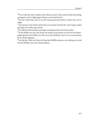 19
Es war aber der zehnte Tag des ersten Monats, da das Volk aus dem Jordan heraufstieg;
und lagerten sich in Gilgal, gegen Morgen vor der Stadt Jericho.
20
Und die zwölf Steine, die sie aus dem Jordan genommen hatten, richtete Josua auf zu
Gilgal
21
und sprach zu den Kinder Israel: Wenn eure Kinder hernach ihre Väter fragen werden
und sagen: Was sollen diese Steine?
22
So sollt ihr's ihnen kundtun und sagen: Israel ging trocken durch den Jordan,
23
da der HERR, euer Gott, das Wasser des Jordans austrocknete vor euch, bis ihr hinüber-
ginget, gleichwie der HERR, euer Gott, tat in dem Schilfmeer, das er vor uns austrocknete,
bis wir hindurchgingen,
24
auf daß alle Völker auf Erden die Hand des HERRN erkennen, wie mächtig sie ist, daß
ihr den HERRN, euren Gott, fürchtet allezeit.
415
Joshua 4
 