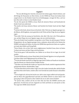 Kapitel 5
1
Da nun alle Könige der Amoriter, die jenseit des Jordans gegen Abend wohnten, und
alle Könige der Kanaaniter am Meer hörten, wie der HERR das Wasser des Jordans hatte
ausgetrocknet vor den Kindern Israel, bis sie hinübergingen, verzagte ihr Herz, und war
kein Mut mehr in ihnen vor den Kindern Israel.
2
Zu der Zeit sprach der HERR zu Josua: Mach dir steinerne Messer und beschneide die
Kinder Israel zum andernmal.
3
Da machte sich Josua steinerne Messer und beschnitt die Kinder Israel auf dem Hügel
Araloth.
4
Und das ist die Sache, darum Josua sie beschnitt: Alles Volk, das aus Ägypten gezogen war,
die Männer, alle Kriegsleute, waren gestorben in der Wüste auf dem Wege, da sie aus Ägypten
zogen.
5
Denn alles Volk, das auszog war beschnitten; aber alles Volk, das in der Wüste geboren
war, auf dem Wege, da sie aus Ägypten zogen, das war nicht beschnitten.
6
Denn die Kinder Israel wandelten vierzig Jahre in der Wüste, bis daß das ganze Volk der
Kriegsmänner, die aus Ägypten gezogen waren, umkamen, darum daß sie der Stimme des
HERRN nicht gehorcht hatten; wie denn der HERR ihnen geschworen hatte uns zu geben,
ein Land, darin Milch und Honig fließt.
7
Deren Kinder, die an ihrer Statt waren aufgekommen, beschnitt Josua; denn sie hatten
Vorhaut und waren auf dem Wege nicht beschnitten.
8
Und da das ganze Volk beschnitten war, blieben sie an ihrem Ort im Lager, bis sie heil
wurden.
9
Und der HERR sprach zu Josua: Heute habe ich die Schande Ägyptens von euch gewendet.
Und diese Stätte ward Gilgal genannt bis auf diesen Tag.
10
Und als die Kinder Israel also in Gilgal das Lager hatten, hielten sie Passah am vierzehnten
Tage des Monats am Abend auf dem Gefilde Jerichos
11
und aßen vom Getreide des Landes am Tag nach dem Passah, nämlich ungesäuertes Brot
und geröstete Körner, ebendesselben Tages.
12
Und das Man hörte auf des andern Tages, da sie des Landes Getreide aßen, daß die Kinder
Israel kein Man mehr hatten, sondern aßen vom Getreide des Landes Kanaan in demselben
Jahr.
13
Und es begab sich, da Josua bei Jericho war, daß er seine Augen aufhob und ward gewahr,
daß ein Mann ihm gegenüberstand und hatte sein bloßes Schwert in seiner Hand. Und
Josua ging zu ihm und sprach zu ihm: Gehörst du uns an oder unsern Feinden?
14
Er sprach: Nein, sondern ich bin ein Fürst über das Heer des HERRN und bin jetzt
gekommen. Da fiel Josua auf sein Angesicht zur Erde und betete an und sprach zu ihm:
Was sagt mein HERR seinem Knecht?
416
Joshua 5
 