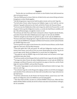 Kapitel 6
1
Jericho aber war verschlossen und verwahrt vor den Kindern Israel, daß niemand aus
oder ein kommen konnte,
2
Aber der HERR sprach zu Josua: Siehe da, ich habe Jericho samt seinem König und seinen
Kriegsleuten in deine Hände gegeben.
3
Laß alle Kriegsmänner rings um die Stadt her gehen einmal, und tue sechs Tage also.
4
Und laß sieben Priester sieben Posaunen des Halljahrs tragen vor der Lade her, und am
siebenten Tage geht siebenmal um die Stadt, und laß die Priester die Posaunen blasen.
5
Und wenn man das Halljahrshorn bläst und es lange tönt, daß ihr die Posaune hört, so soll
das ganze Volk ein großes Feldgeschrei machen, so werden der Stadt Mauern umfallen, und
das Volk soll hineinsteigen, ein jeglicher stracks vor sich.
6
Da rief Josua, der Sohn Nuns, die Priester und sprach zu ihnen: Tragt die Lade des Bundes,
und sieben Priester laßt sieben Halljahrsposaunen tragen vor der Lade des HERRN.
7
Zieht hin und geht um die Stadt; wer gerüstet ist, gehe vor der Lade des HERRN her.
8
Da Josua solches dem Volk gesagt hatte, trugen die sieben Priester sieben Halljahrsposaunen
vor der Lade des HERRN her und gingen und bliesen die Posaunen; und die Lade des Bundes
des HERRN folgt ihnen nach.
9
Und wer gerüstet war, ging vor den Priestern her, die die Posaunen bliesen; und der Haufe
folgte der Lade nach, und man blies Posaunen.
10
Josua aber gebot dem Volk und sprach: Ihr sollt kein Feldgeschrei machen noch eure
Stimme hören lassen, noch soll ein Wort aus eurem Munde gehen bis auf den Tag, da ich
zu euch sagen werde: Macht ein Feldgeschrei! so macht dann ein Feldgeschrei.
11
Also ging die Lade des HERRN rings um die Stadt einmal, und sie kamen in das Lager
und blieben darin über Nacht.
12
Und Josua machte sich des Morgens früh auf, und die Priester trugen die Lade des HERRN.
13
So trugen die sieben Priester die sieben Halljahrsposaunen vor der Lade des HERRN her
und gingen und bliesen Posaunen; und wer gerüstet war, ging vor ihnen her, und der Haufe
folgte der Lade des HERRN, und man blies Posaunen.
14
Des andern Tages gingen sie auch einmal um die Stadt und kamen wieder ins Lager. Also
taten sie sechs Tage.
15
Am siebenten Tage aber, da die Morgenröte aufging, machten sie sich früh auf und gingen
nach derselben Weise siebenmal um die Stadt, daß sie desselben einen Tages siebenmal um
die Stadt kamen.
16
Und beim siebentenmal, da die Priester die Posaunen bliesen, sprach Josua zum Volk:
Macht ein Feldgeschrei; denn der HERR hat euch die Stadt gegeben.
17
Aber diese Stadt und alles, was darin ist, soll dem HERRN verbannt sein. Allein die Hure
Rahab soll leben bleiben und alle, die mit ihr im Hause sind; denn sie hat die Boten verborgen,
die wir aussandten.
418
Joshua 6
 