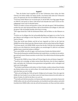 Kapitel 7
1
Aber die Kinder Israel vergriffen sich an dem Verbannten; denn Achan, der Sohn
Charmis, des Sohnes Sabdis, des Sohnes Serahs, vom Stamm Juda nahm des Verbannten
etwas. Da ergrimmte der Zorn des HERRN über die Kinder Israel.
2
Und Josua sandte Männer aus von Jericho gen Ai, das bei Beth-Aven liegt, gegen Morgen
vor Beth-El, und sprach zu ihnen: Geht hinauf und erkundet das Land! Und da sie hin-
aufgegangen waren und Ai erkundet hatten,
3
kamen sie wieder zu Josua und sprachen zu ihm: Laß nicht das ganze Volk hinaufziehen,
sondern bei zwei-oder dreitausend Mann, daß sie hinaufziehen und schlagen Ai, daß nicht
das ganze Volk sich daselbst bemühe; denn ihrer ist wenig.
4
Also zogen hinauf des Volks bei dreitausend Mann, und sie flohen vor den Männern zu
Ai.
5
Und die von Ai schlugen ihrer bei sechsunddreißig Mann und jagten sie vor dem Tor bis
gen Sabarim und schlugen sie den Weg herab. Da ward dem Volk das Herz verzagt und
ward zu Wasser.
6
Josua aber zerriß seine Kleider und fiel auf sein Angesicht zur Erde vor der Lade des
HERRN bis auf den Abend samt den Ältesten Israels, und sie warfen Staub auf ihre Häupter.
7
Und Josua sprach: Ach HERR HERR, warum hast du dies Volk über den Jordan geführt,
daß du uns in die Hände der Amoriter gäbest, uns umzubringen? O, daß wir's uns hätten
gefallen lassen, jenseit des Jordans zu bleiben!
8
Ach, mein HERR, was soll ich sagen, weil Israel seinen Feinden den Rücken kehrt?
9
Wenn das die Kanaaniter und alle Einwohner des Landes hören, so werden sie uns umbrin-
gen und auch unsern Namen ausrotten von der Erde. Was willst du denn für deinen großen
Namen tun?
10
Da sprach der HERR zu Josua: Stehe auf! Warum liegst du also auf deinem Angesicht?
11
Israel hat sich versündigt, sie haben meinen Bund übertreten, den ich ihnen angeboten
habe, und haben des Verbannten etwas genommen und gestohlen und es verleugnet und
unter eure Geräte gelegt.
12
Die Kinder Israel können nicht stehen vor ihren Feinden, sondern müssen ihren Feinden
den Rücken kehren; denn sie sind im Bann. Ich werde hinfort nicht mit euch sein, wo ihr
nicht den Bann aus euch vertilgt.
13
Stehe auf und heilige das Volk und sprich: Heiligt euch auf morgen. Denn also sagte der
HERR, der Gott Israels: Es ist ein Bann unter dir Israel; darum kannst du nicht stehen vor
deinen Feinden, bis daß ihr den Bann von euch tut.
14
Und sollt euch früh herzumachen, ein Stamm nach dem andern; und welchen Stamm der
HERR treffen wird, der soll sich herzumachen, ein Geschlecht nach dem andern; und welch
Geschlecht der HERR treffen wird, das soll sich herzumachen, ein Haus nach dem andern;
420
Joshua 7
 