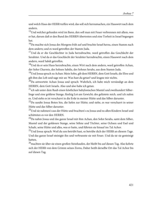 und welch Haus der HERR treffen wird, das soll sich herzumachen, ein Hauswirt nach dem
andern.
15
Und welcher gefunden wird im Bann, den soll man mit Feuer verbrennen mit allem, was
er hat, darum daß er den Bund des HERRN übertreten und eine Torheit in Israel begangen
hat.
16
Da machte sich Josua des Morgens früh auf und brachte Israel herzu, einen Stamm nach
dem andern; und es ward getroffen der Stamm Juda.
17
Und da er die Geschlechter in Juda herzubrachte, ward getroffen das Geschlecht der
Serahiter. Und da er das Geschlecht der Serahiter herzubrachte, einen Hauswirt nach dem
andern, ward Sabdi getroffen.
18
Und da er sein Haus herzubrachte, einen Wirt nach dem andern, ward getroffen Achan,
der Sohn Charmis, des Sohnes Sabdis, des Sohnes Serahs, aus dem Stamm Juda.
19
Und Josua sprach zu Achan: Mein Sohn, gib dem HERRN, dem Gott Israels, die Ehre und
gib ihm das Lob und sage mir an: Was hast du getan? und leugne mir nichts.
20
Da antwortete Achan Josua und sprach: Wahrlich, ich habe mich versündigt an dem
HERRN, dem Gott Israels. Also und also habe ich getan:
21
ich sah unter dem Raub einen köstlichen babylonischen Mantel und zweihundert Silber-
linge und eine goldene Stange, fünfzig Lot am Gewicht; des gelüstete mich, und ich nahm
es. Und siehe es ist verscharrt in die Erde in meiner Hütte und das Silber darunter.
22
Da sandte Josua Boten hin, die liefen zur Hütte; und siehe, es war verscharrt in seiner
Hütte und das Silber darunter.
23
Und sie nahmen's aus der Hütte und brachten's zu Josua und zu allen Kindern Israel und
schütteten es vor den HERRN.
24
Da nahm Josua und das ganze Israel mit ihm Achan, den Sohn Serahs, samt dem Silber,
Mantel und der goldenen Stange, seine Söhne und Töchter, seine Ochsen und Esel und
Schafe, seine Hütte und alles, was er hatte, und führten sie hinauf ins Tal Achor.
25
Und Josua sprach: Weil du uns betrübt hast, so betrübe dich der HERR an diesem Tage.
Und das ganze Israel steinigte ihn und verbrannte sie mit Feuer. Und da sie sie gesteinigt
hatten,
26
machten sie über sie einen großen Steinhaufen, der bleibt bis auf diesen Tag. Also kehrte
sich der HERR von dem Grimm seines Zorns, Daher heißt derselbe Ort das Tal Achor bis
auf diesen Tag.
421
Joshua 7
 