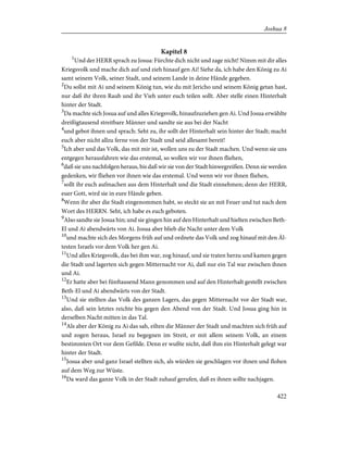 Kapitel 8
1
Und der HERR sprach zu Josua: Fürchte dich nicht und zage nicht! Nimm mit dir alles
Kriegsvolk und mache dich auf und zieh hinauf gen Ai! Siehe da, ich habe den König zu Ai
samt seinem Volk, seiner Stadt, und seinem Lande in deine Hände gegeben.
2
Du sollst mit Ai und seinem König tun, wie du mit Jericho und seinem König getan hast,
nur daß ihr ihren Raub und ihr Vieh unter euch teilen sollt. Aber stelle einen Hinterhalt
hinter der Stadt.
3
Da machte sich Josua auf und alles Kriegsvolk, hinaufzuziehen gen Ai. Und Josua erwählte
dreißigtausend streitbare Männer und sandte sie aus bei der Nacht
4
und gebot ihnen und sprach: Seht zu, ihr sollt der Hinterhalt sein hinter der Stadt; macht
euch aber nicht allzu ferne von der Stadt und seid allesamt bereit!
5
Ich aber und das Volk, das mit mir ist, wollen uns zu der Stadt machen. Und wenn sie uns
entgegen herausfahren wie das erstemal, so wollen wir vor ihnen fliehen,
6
daß sie uns nachfolgen heraus, bis daß wir sie von der Stadt hinwegreißen. Denn sie werden
gedenken, wir fliehen vor ihnen wie das erstemal. Und wenn wir vor ihnen fliehen,
7
sollt ihr euch aufmachen aus dem Hinterhalt und die Stadt einnehmen; denn der HERR,
euer Gott, wird sie in eure Hände geben.
8
Wenn ihr aber die Stadt eingenommen habt, so steckt sie an mit Feuer und tut nach dem
Wort des HERRN. Seht, ich habe es euch geboten.
9
Also sandte sie Josua hin; und sie gingen hin auf den Hinterhalt und hielten zwischen Beth-
El und Ai abendwärts von Ai. Josua aber blieb die Nacht unter dem Volk
10
und machte sich des Morgens früh auf und ordnete das Volk und zog hinauf mit den Äl-
testen Israels vor dem Volk her gen Ai.
11
Und alles Kriegsvolk, das bei ihm war, zog hinauf, und sie traten herzu und kamen gegen
die Stadt und lagerten sich gegen Mitternacht vor Ai, daß nur ein Tal war zwischen ihnen
und Ai.
12
Er hatte aber bei fünftausend Mann genommen und auf den Hinterhalt gestellt zwischen
Beth-El und Ai abendwärts von der Stadt.
13
Und sie stellten das Volk des ganzen Lagers, das gegen Mitternacht vor der Stadt war,
also, daß sein letztes reichte bis gegen den Abend von der Stadt. Und Josua ging hin in
derselben Nacht mitten in das Tal.
14
Als aber der König zu Ai das sah, eilten die Männer der Stadt und machten sich früh auf
und zogen heraus, Israel zu begegnen im Streit, er mit allem seinem Volk, an einem
bestimmten Ort vor dem Gefilde. Denn er wußte nicht, daß ihm ein Hinterhalt gelegt war
hinter der Stadt.
15
Josua aber und ganz Israel stellten sich, als würden sie geschlagen vor ihnen und flohen
auf dem Weg zur Wüste.
16
Da ward das ganze Volk in der Stadt zuhauf gerufen, daß es ihnen sollte nachjagen.
422
Joshua 8
 