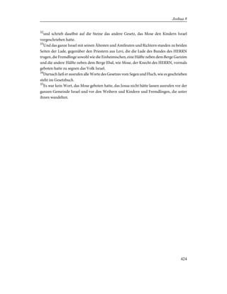 32
und schrieb daselbst auf die Steine das andere Gesetz, das Mose den Kindern Israel
vorgeschrieben hatte.
33
Und das ganze Israel mit seinen Ältesten und Amtleuten und Richtern standen zu beiden
Seiten der Lade, gegenüber den Priestern aus Levi, die die Lade des Bundes des HERRN
trugen, die Fremdlinge sowohl wie die Einheimischen, eine Hälfte neben dem Berge Garizim
und die andere Hälfte neben dem Berge Ebal, wie Mose, der Knecht des HERRN, vormals
geboten hatte zu segnen das Volk Israel.
34
Darnach ließ er ausrufen alle Worte des Gesetzes vom Segen und Fluch, wie es geschrieben
steht im Gesetzbuch.
35
Es war kein Wort, das Mose geboten hatte, das Josua nicht hätte lassen ausrufen vor der
ganzen Gemeinde Israel und vor den Weibern und Kindern und Fremdlingen, die unter
ihnen wandelten.
424
Joshua 8
 