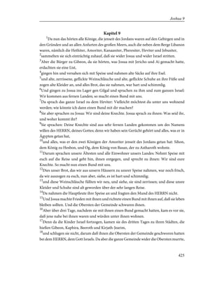 Kapitel 9
1
Da nun das hörten alle Könige, die jenseit des Jordans waren auf den Gebirgen und in
den Gründen und an allen Anfurten des großen Meers, auch die neben dem Berge Libanon
waren, nämlich die Hethiter, Amoriter, Kanaaniter, Pheresiter, Heviter und Jebusiter,
2
sammelten sie sich einträchtig zuhauf, daß sie wider Josua und wider Israel stritten.
3
Aber die Bürger zu Gibeon, da sie hörten, was Josua mit Jericho und Ai gemacht hatte,
erdachten sie eine List,
4
gingen hin und versahen sich mit Speise und nahmen alte Säcke auf ihre Esel.
5
und alte, zerrissene, geflickte Weinschläuche und alte, geflickte Schuhe an ihre Füße und
zogen alte Kleider an, und alles Brot, das sie nahmen, war hart und schimmlig.
6
Und gingen zu Josua ins Lager gen Gilgal und sprachen zu ihm und zum ganzen Israel:
Wir kommen aus fernen Landen; so macht einen Bund mit uns.
7
Da sprach das ganze Israel zu dem Heviter: Vielleicht möchtest du unter uns wohnend
werden; wie könnte ich dann einen Bund mit dir machen?
8
Sie aber sprachen zu Josua: Wir sind deine Knechte. Josua sprach zu ihnen: Was seid ihr,
und woher kommt ihr?
9
Sie sprachen: Deine Knechte sind aus sehr fernen Landen gekommen um des Namens
willen des HERRN, deines Gottes; denn wir haben sein Gerücht gehört und alles, was er in
Ägypten getan hat,
10
und alles, was er den zwei Königen der Amoriter jenseit des Jordans getan hat: Sihon,
dem König zu Hesbon, und Og, dem König von Basan, der zu Astharoth wohnte.
11
Darum sprachen unsere Ältesten und alle Einwohner unsers Landes: Nehmt Speise mit
euch auf die Reise und geht hin, ihnen entgegen, und sprecht zu ihnen: Wir sind eure
Knechte. So macht nun einen Bund mit uns.
12
Dies unser Brot, das wir aus unsern Häusern zu unsrer Speise nahmen, war noch frisch,
da wir auszogen zu euch, nun aber, siehe, es ist hart und schimmlig;
13
und diese Weinschläuche füllten wir neu, und siehe, sie sind zerrissen; und diese unsre
Kleider und Schuhe sind alt geworden über der sehr langen Reise.
14
Da nahmen die Hauptleute ihre Speise an und fragten den Mund des HERRN nicht.
15
Und Josua machte Frieden mit ihnen und richtete einen Bund mit ihnen auf, daß sie leben
bleiben sollten. Und die Obersten der Gemeinde schwuren ihnen.
16
Aber über drei Tage, nachdem sie mit ihnen einen Bund gemacht hatten, kam es vor sie,
daß jene nahe bei ihnen waren und würden unter ihnen wohnen.
17
Denn da die Kinder Israel fortzogen, kamen sie des dritten Tages zu ihren Städten, die
hießen Gibeon, Kaphira, Beeroth und Kirjath-Jearim,
18
und schlugen sie nicht, darum daß ihnen die Obersten der Gemeinde geschworen hatten
bei dem HERRN, dem Gott Israels. Da aber die ganze Gemeinde wider die Obersten murrte,
425
Joshua 9
 