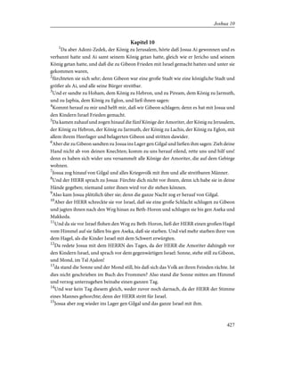Kapitel 10
1
Da aber Adoni-Zedek, der König zu Jerusalem, hörte daß Josua Ai gewonnen und es
verbannt hatte und Ai samt seinem König getan hatte, gleich wie er Jericho und seinem
König getan hatte, und daß die zu Gibeon Frieden mit Israel gemacht hatten und unter sie
gekommen waren,
2
fürchteten sie sich sehr; denn Gibeon war eine große Stadt wie eine königliche Stadt und
größer als Ai, und alle seine Bürger streitbar.
3
Und er sandte zu Hoham, dem König zu Hebron, und zu Piream, dem König zu Jarmuth,
und zu Japhia, dem König zu Eglon, und ließ ihnen sagen:
4
Kommt herauf zu mir und helft mir, daß wir Gibeon schlagen; denn es hat mit Josua und
den Kindern Israel Frieden gemacht.
5
Da kamen zuhauf und zogen hinauf die fünf Könige der Amoriter, der König zu Jerusalem,
der König zu Hebron, der König zu Jarmuth, der König zu Lachis, der König zu Eglon, mit
allem ihrem Heerlager und belagerten Gibeon und stritten dawider.
6
Aber die zu Gibeon sandten zu Josua ins Lager gen Gilgal und ließen ihm sagen: Zieh deine
Hand nicht ab von deinen Knechten; komm zu uns herauf eilend, rette uns und hilf uns!
denn es haben sich wider uns versammelt alle Könige der Amoriter, die auf dem Gebirge
wohnen.
7
Josua zog hinauf von Gilgal und alles Kriegsvolk mit ihm und alle streitbaren Männer.
8
Und der HERR sprach zu Josua: Fürchte dich nicht vor ihnen, denn ich habe sie in deine
Hände gegeben; niemand unter ihnen wird vor dir stehen können.
9
Also kam Josua plötzlich über sie; denn die ganze Nacht zog er herauf von Gilgal.
10
Aber der HERR schreckte sie vor Israel, daß sie eine große Schlacht schlugen zu Gibeon
und jagten ihnen nach den Weg hinan zu Beth-Horon und schlugen sie bis gen Aseka und
Makkeda.
11
Und da sie vor Israel flohen den Weg zu Beth-Horon, ließ der HERR einen großen Hagel
vom Himmel auf sie fallen bis gen Aseka, daß sie starben. Und viel mehr starben ihrer von
dem Hagel, als die Kinder Israel mit dem Schwert erwürgten.
12
Da redete Josua mit dem HERRN des Tages, da der HERR die Amoriter dahingab vor
den Kindern Israel, und sprach vor dem gegenwärtigen Israel: Sonne, stehe still zu Gibeon,
und Mond, im Tal Ajalon!
13
da stand die Sonne und der Mond still, bis daß sich das Volk an ihren Feinden rächte. Ist
dies nicht geschrieben im Buch des Frommen? Also stand die Sonne mitten am Himmel
und verzog unterzugehen beinahe einen ganzen Tag.
14
Und war kein Tag diesem gleich, weder zuvor noch darnach, da der HERR der Stimme
eines Mannes gehorchte; denn der HERR stritt für Israel.
15
Josua aber zog wieder ins Lager gen Gilgal und das ganze Israel mit ihm.
427
Joshua 10
 