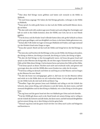 16
Aber diese fünf Könige waren geflohen und hatten sich versteckt in die Höhle zu
Makkeda.
17
Da ward Josua angesagt: Wir haben die fünf Könige gefunden, verborgen in der Höhle
zu Makkeda.
18
Josua sprach: So wälzt große Steine vor das Loch der Höhle und bestellt Männer davor,
die sie hüten.
19
Ihr aber steht nicht still, sondern jagt euren Feinde nach und schlagt ihre Nachzügler und
laßt sie nicht in ihre Städte kommen; denn der HERR, euer Gott, hat sie in eure Hände
gegeben.
20
Und da Josua und die Kinder Israel vollendet hatten diese sehr große Schlacht an ihnen
und sie ganz geschlagen, und was übrigblieb von ihnen, in die festen Städte gekommen war,
21
da kam alles Volk wieder ins Lager zu Josua gen Makkeda mit Frieden, und wagte niemand
vor den Kindern Israel seine Zunge zu regen.
22
Josua aber sprach: Macht auf das Loch der Höhle und bringt hervor die fünf Könige zu
mir!
23
Sie taten also und brachten die fünf Könige zu ihm aus der Höhle: den König zu Jerusalem,
den König zu Hebron, den König zu Jarmuth, den König zu Lachis, den König zu Eglon.
24
Da aber die fünf Könige zu ihm herausgebracht waren, rief Josua das ganze Israel und
sprach zu den Obersten des Kriegsvolks, die mit ihm zogen: Kommt herzu und setzt eure
Füße auf die Hälse dieser Könige. Und sie kamen herzu und setzten ihre Füße auf ihre Hälse.
25
Und Josua sprach zu ihnen: Fürchtet euch nicht und erschreckt nicht, seid getrost und
unverzagt; denn also wird der HERR allen euren Feinden tun, wider die ihr streitet.
26
Und Josua schlug sie darnach und tötete sie und hing sie an fünf Bäume; und sie hingen
an den Bäumen bis zum Abend.
27
Da aber die Sonne war untergegangen, gebot er, daß man sie von den Bäumen nähme
und würfe sie in die Höhle darin sie sich verkrochen hatten. Und sie legten große Steine
vor der Höhle Loch; die sind noch da bis auf diesen Tag.
28
Desselben Tages aber gewann Josua auch Makkeda und schlug es mit der Schärfe des
Schwerts, dazu seinen König, und verbannte es und alle Seelen, die darin waren, und ließ
niemand übrigbleiben und tat dem König zu Makkeda, wie er dem König zu Jericho getan
hatte.
29
Da zog Josua und das ganze Israel mit ihm von Makkeda gen Libna und stritt dawider.
30
Und der HERR gab dieses auch in die Hand Israels mit seinem König; und er schlug es
mit der Schärfe des Schwerts und alle Seelen, die darin waren, und ließ niemand übrigbleiben
und tat seinem König, wie er dem König zu Jericho getan hatte.
31
Darnach zog Josua und das ganze Israel mit ihm von Libna nach Lachis und belagerten
und bestritten es.
428
Joshua 10
 