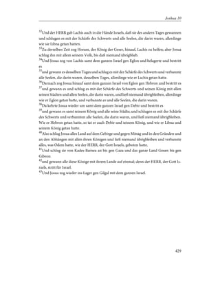 32
Und der HERR gab Lachis auch in die Hände Israels, daß sie des andern Tages gewannen
und schlugen es mit der Schärfe des Schwerts und alle Seelen, die darin waren, allerdinge
wie sie Libna getan hatten.
33
Zu derselben Zeit zog Horam, der König der Geser, hinauf, Lachis zu helfen; aber Josua
schlug ihn mit allem seinem Volk, bis daß niemand übrigblieb.
34
Und Josua zog von Lachis samt dem ganzen Israel gen Eglon und belagerte und bestritt
es
35
und gewann es desselben Tages und schlug es mit der Schärfe des Schwerts und verbannte
alle Seelen, die darin waren, desselben Tages, allerdinge wie er Lachis getan hatte.
36
Darnach zog Josua hinauf samt dem ganzen Israel von Eglon gen Hebron und bestritt es
37
und gewann es und schlug es mit der Schärfe des Schwerts und seinen König mit allen
seinen Städten und allen Seelen, die darin waren, und ließ niemand übrigbleiben, allerdinge
wie er Eglon getan hatte, und verbannte es und alle Seelen, die darin waren.
38
Da kehrte Josua wieder um samt dem ganzen Israel gen Debir und bestritt es
39
und gewann es samt seinem König und alle seine Städte; und schlugen es mit der Schärfe
des Schwerts und verbannten alle Seelen, die darin waren, und ließ niemand übrigbleiben.
Wie er Hebron getan hatte, so tat er auch Debir und seinem König, und wie er Libna und
seinem König getan hatte.
40
Also schlug Josua alles Land auf dem Gebirge und gegen Mittag und in den Gründen und
an den Abhängen mit allen ihren Königen und ließ niemand übrigbleiben und verbannte
alles, was Odem hatte, wie der HERR, der Gott Israels, geboten hatte.
41
Und schlug sie von Kades-Barnea an bis gen Gaza und das ganze Land Gosen bis gen
Gibeon
42
und gewann alle diese Könige mit ihrem Lande auf einmal; denn der HERR, der Gott Is-
raels, stritt für Israel.
43
Und Josua zog wieder ins Lager gen Gilgal mit dem ganzen Israel.
429
Joshua 10
 