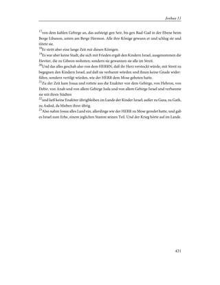 17
von dem kahlen Gebirge an, das aufsteigt gen Seir, bis gen Baal-Gad in der Ebene beim
Berge Libanon, unten am Berge Hermon. Alle ihre Könige gewann er und schlug sie und
tötete sie.
18
Er stritt aber eine lange Zeit mit diesen Königen.
19
Es war aber keine Stadt, die sich mit Frieden ergab den Kindern Israel, ausgenommen die
Heviter, die zu Gibeon wohnten; sondern sie gewannen sie alle im Streit.
20
Und das alles geschah also von dem HERRN, daß ihr Herz verstockt würde, mit Streit zu
begegnen den Kindern Israel, auf daß sie verbannt würden und ihnen keine Gnade wider-
führe, sondern vertilgt würden, wie der HERR dem Mose geboten hatte.
21
Zu der Zeit kam Josua und rottete aus die Enakiter von dem Gebirge, von Hebron, von
Debir, von Anab und von allem Gebirge Juda und von allem Gebirge Israel und verbannte
sie mit ihren Städten
22
und ließ keine Enakiter übrigbleiben im Lande der Kinder Israel; außer zu Gaza, zu Gath,
zu Asdod, da blieben ihrer übrig.
23
Also nahm Josua alles Land ein, allerdinge wie der HERR zu Mose geredet hatte, und gab
es Israel zum Erbe, einem jeglichen Stamm seinen Teil. Und der Krieg hörte auf im Lande.
431
Joshua 11
 