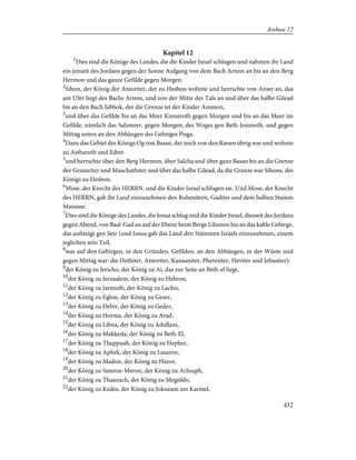 Kapitel 12
1
Dies sind die Könige des Landes, die die Kinder Israel schlugen und nahmen ihr Land
ein jenseit des Jordans gegen der Sonne Aufgang von dem Bach Arnon an bis an den Berg
Hermon und das ganze Gefilde gegen Morgen:
2
Sihon, der König der Amoriter, der zu Hesbon wohnte und herrschte von Aroer an, das
am Ufer liegt des Bachs Arnon, und von der Mitte des Tals an und über das halbe Gilead
bis an den Bach Jabbok, der die Grenze ist der Kinder Ammon,
3
und über das Gefilde bis an das Meer Kinneroth gegen Morgen und bis an das Meer im
Gefilde, nämlich das Salzmeer, gegen Morgen, des Weges gen Beth-Jesimoth, und gegen
Mittag unten an den Abhängen des Gebirges Pisga.
4
Dazu das Gebiet des Königs Og von Basan, der noch von den Riesen übrig war und wohnte
zu Astharoth und Edrei
5
und herrschte über den Berg Hermon, über Salcha und über ganz Basan bis an die Grenze
der Gessuriter und Maachathiter und über das halbe Gilead, da die Grenze war Sihons, des
Königs zu Hesbon.
6
Mose, der Knecht des HERRN, und die Kinder Israel schlugen sie. Und Mose, der Knecht
des HERRN, gab ihr Land einzunehmen den Rubenitern, Gaditer und dem halben Stamm
Manasse.
7
Dies sind die Könige des Landes, die Josua schlug und die Kinder Israel, diesseit des Jordans
gegen Abend, von Baal-Gad an auf der Ebene beim Berge Libanon bis an das kahle Gebirge,
das aufsteigt gen Seir (und Josua gab das Land den Stämmen Israels einzunehmen, einem
jeglichen sein Teil,
8
was auf den Gebirgen, in den Gründen, Gefilden, an den Abhängen, in der Wüste und
gegen Mittag war: die Hethiter, Amoriter, Kanaaniter, Pheresiter, Heviter und Jebusiter):
9
der König zu Jericho, der König zu Ai, das zur Seite an Beth-el liegt,
10
der König zu Jerusalem, der König zu Hebron,
11
der König zu Jarmuth, der König zu Lachis,
12
der König zu Eglon, der König zu Geser,
13
der König zu Debir, der König zu Geder,
14
der König zu Horma, der König zu Arad,
15
der König zu Libna, der König zu Adullam,
16
der König zu Makkeda, der König zu Beth-El,
17
der König zu Thappuah, der König zu Hepher,
18
der König zu Aphek, der König zu Lasaron,
19
der König zu Madon, der König zu Hazor,
20
der König zu Simron-Meron, der König zu Achsaph,
21
der König zu Thaanach, der König zu Megiddo,
22
der König zu Kedes, der König zu Jokneam am Karmel,
432
Joshua 12
 