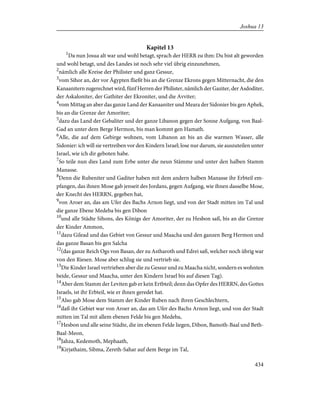 Kapitel 13
1
Da nun Josua alt war und wohl betagt, sprach der HERR zu ihm: Du bist alt geworden
und wohl betagt, und des Landes ist noch sehr viel übrig einzunehmen,
2
nämlich alle Kreise der Philister und ganz Gessur,
3
vom Sihor an, der vor Ägypten fließt bis an die Grenze Ekrons gegen Mitternacht, die den
Kanaanitern zugerechnet wird, fünf Herren der Philister, nämlich der Gaziter, der Asdoditer,
der Askaloniter, der Gathiter der Ekroniter, und die Avviter;
4
vom Mittag an aber das ganze Land der Kanaaniter und Meara der Sidonier bis gen Aphek,
bis an die Grenze der Amoriter;
5
dazu das Land der Gebaliter und der ganze Libanon gegen der Sonne Aufgang, von Baal-
Gad an unter dem Berge Hermon, bis man kommt gen Hamath.
6
Alle, die auf dem Gebirge wohnen, vom Libanon an bis an die warmen Wasser, alle
Sidonier: ich will sie vertreiben vor den Kindern Israel; lose nur darum, sie auszuteilen unter
Israel, wie ich dir geboten habe.
7
So teile nun dies Land zum Erbe unter die neun Stämme und unter den halben Stamm
Manasse.
8
Denn die Rubeniter und Gaditer haben mit dem andern halben Manasse ihr Erbteil em-
pfangen, das ihnen Mose gab jenseit des Jordans, gegen Aufgang, wie ihnen dasselbe Mose,
der Knecht des HERRN, gegeben hat,
9
von Aroer an, das am Ufer des Bachs Arnon liegt, und von der Stadt mitten im Tal und
die ganze Ebene Medeba bis gen Dibon
10
und alle Städte Sihons, des Königs der Amoriter, der zu Hesbon saß, bis an die Grenze
der Kinder Ammon,
11
dazu Gilead und das Gebiet von Gessur und Maacha und den ganzen Berg Hermon und
das ganze Basan bis gen Salcha
12
(das ganze Reich Ogs von Basan, der zu Astharoth und Edrei saß, welcher noch übrig war
von den Riesen. Mose aber schlug sie und vertrieb sie.
13
Die Kinder Israel vertrieben aber die zu Gessur und zu Maacha nicht, sondern es wohnten
beide, Gessur und Maacha, unter den Kindern Israel bis auf diesen Tag).
14
Aber dem Stamm der Leviten gab er kein Ertbteil; denn das Opfer des HERRN, des Gottes
Israels, ist ihr Erbteil, wie er ihnen geredet hat.
15
Also gab Mose dem Stamm der Kinder Ruben nach ihren Geschlechtern,
16
daß ihr Gebiet war von Aroer an, das am Ufer des Bachs Arnon liegt, und von der Stadt
mitten im Tal mit allem ebenen Felde bis gen Medeba,
17
Hesbon und alle seine Städte, die im ebenen Felde liegen, Dibon, Bamoth-Baal und Beth-
Baal-Meon,
18
Jahza, Kedemoth, Mephaath,
19
Kirjathaim, Sibma, Zereth-Sahar auf dem Berge im Tal,
434
Joshua 13
 